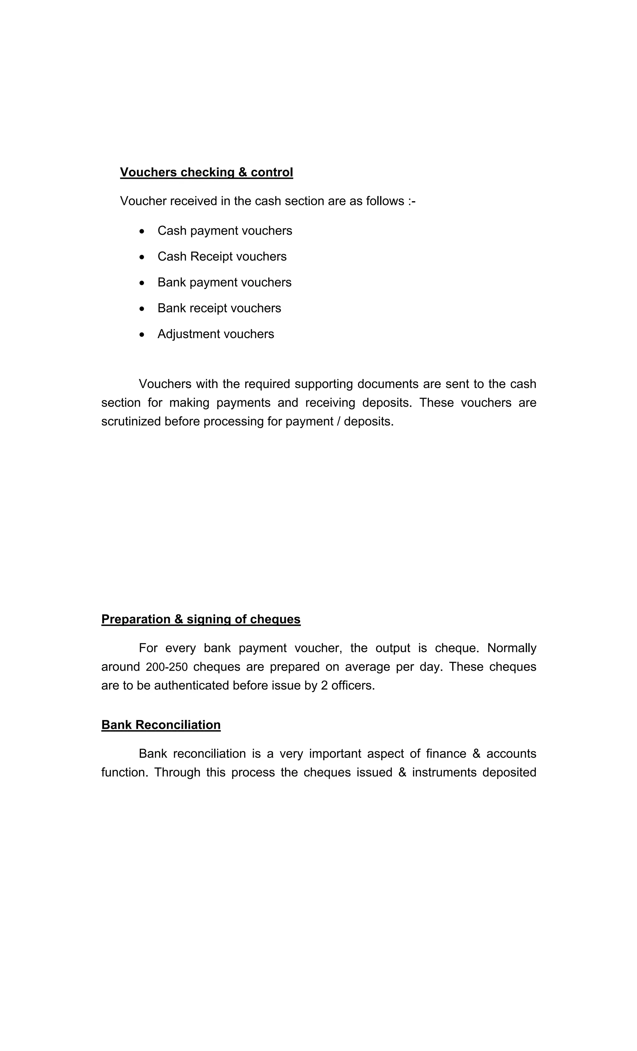 Vouchers checking & control
Voucher received in the cash section are as follows :-
Cash payment vouchers
Cash Receipt vouchers
Bank payment vouchers
Bank receipt vouchers
Adjustment vouchers
Vouchers with the required supporting documents are sent to the cash
section for making payments and receiving deposits. These vouchers are
scrutinized before processing for payment / deposits.
Preparation & signing of cheques
For every bank payment voucher, the output is cheque. Normally
around 200-250 cheques are prepared on average per day. These cheques
are to be authenticated before issue by 2 officers.
Bank Reconciliation
Bank reconciliation is a very important aspect of finance & accounts
function. Through this process the cheques issued & instruments deposited
 