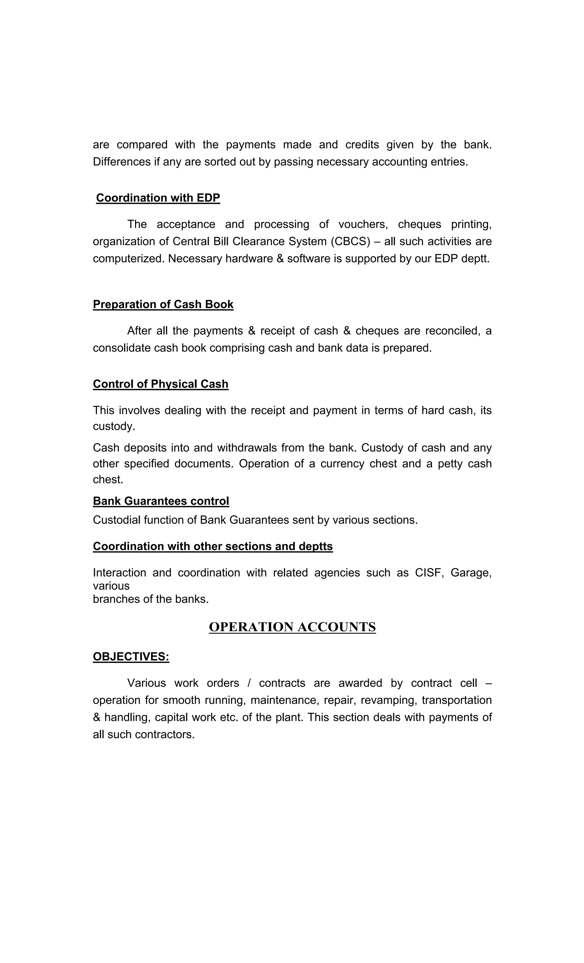 are compared with the payments made and credits given by the bank.
Differences if any are sorted out by passing necessary accounting entries.
Coordination with EDP
The acceptance and processing of vouchers, cheques printing,
organization of Central Bill Clearance System (CBCS) all such activities are
computerized. Necessary hardware & software is supported by our EDP deptt.
Preparation of Cash Book
After all the payments & receipt of cash & cheques are reconciled, a
consolidate cash book comprising cash and bank data is prepared.
Control of Physical Cash
This involves dealing with the receipt and payment in terms of hard cash, its
custody.
Cash deposits into and withdrawals from the bank. Custody of cash and any
other specified documents. Operation of a currency chest and a petty cash
chest.
Bank Guarantees control
Custodial function of Bank Guarantees sent by various sections.
Coordination with other sections and deptts
Interaction and coordination with related agencies such as CISF, Garage,
various
branches of the banks.
OPERATION ACCOUNTS
OBJECTIVES:
Various work orders / contracts are awarded by contract cell
operation for smooth running, maintenance, repair, revamping, transportation
& handling, capital work etc. of the plant. This section deals with payments of
all such contractors.
 