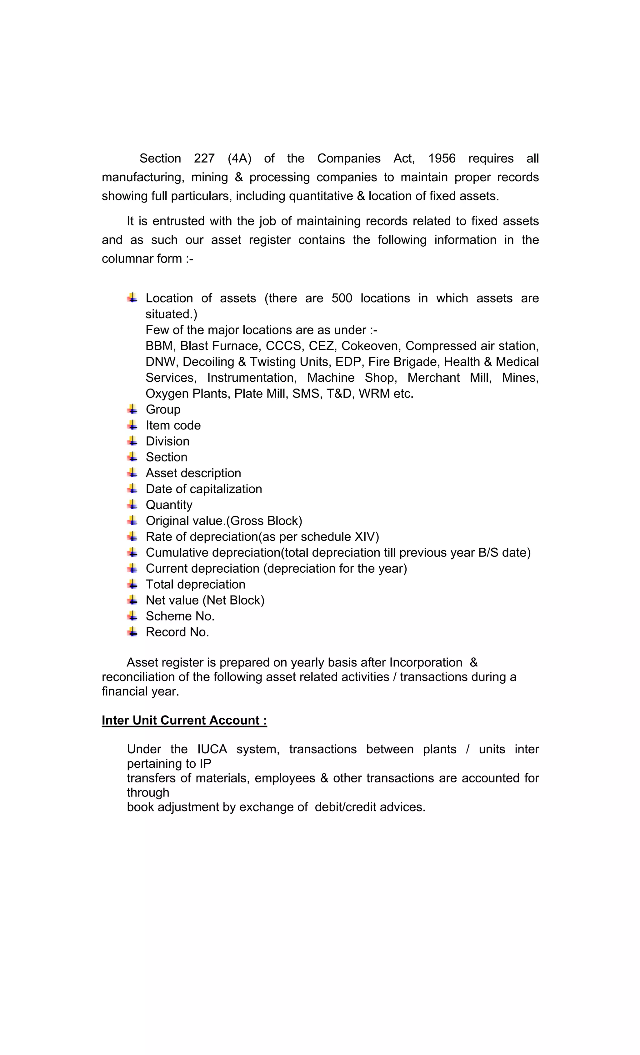 Section 227 (4A) of the Companies Act, 1956 requires all
manufacturing, mining & processing companies to maintain proper records
showing full particulars, including quantitative & location of fixed assets.
It is entrusted with the job of maintaining records related to fixed assets
and as such our asset register contains the following information in the
columnar form :-
Location of assets (there are 500 locations in which assets are
situated.)
Few of the major locations are as under :-
BBM, Blast Furnace, CCCS, CEZ, Cokeoven, Compressed air station,
DNW, Decoiling & Twisting Units, EDP, Fire Brigade, Health & Medical
Services, Instrumentation, Machine Shop, Merchant Mill, Mines,
Oxygen Plants, Plate Mill, SMS, T&D, WRM etc.
Group
Item code
Division
Section
Asset description
Date of capitalization
Quantity
Original value.(Gross Block)
Rate of depreciation(as per schedule XIV)
Cumulative depreciation(total depreciation till previous year B/S date)
Current depreciation (depreciation for the year)
Total depreciation
Net value (Net Block)
Scheme No.
Record No.
Asset register is prepared on yearly basis after Incorporation &
reconciliation of the following asset related activities / transactions during a
financial year.
Inter Unit Current Account :
Under the IUCA system, transactions between plants / units inter
pertaining to IP
transfers of materials, employees & other transactions are accounted for
through
book adjustment by exchange of debit/credit advices.
 