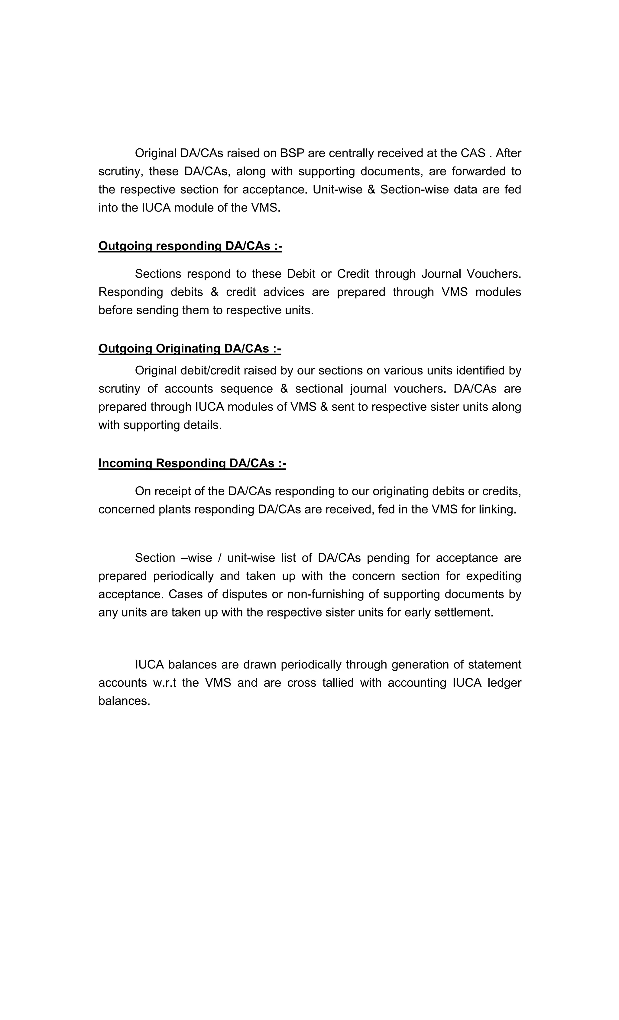 Original DA/CAs raised on BSP are centrally received at the CAS . After
scrutiny, these DA/CAs, along with supporting documents, are forwarded to
the respective section for acceptance. Unit-wise & Section-wise data are fed
into the IUCA module of the VMS.
Outgoing responding DA/CAs :-
Sections respond to these Debit or Credit through Journal Vouchers.
Responding debits & credit advices are prepared through VMS modules
before sending them to respective units.
Outgoing Originating DA/CAs :-
Original debit/credit raised by our sections on various units identified by
scrutiny of accounts sequence & sectional journal vouchers. DA/CAs are
prepared through IUCA modules of VMS & sent to respective sister units along
with supporting details.
Incoming Responding DA/CAs :-
On receipt of the DA/CAs responding to our originating debits or credits,
concerned plants responding DA/CAs are received, fed in the VMS for linking.
Section wise / unit-wise list of DA/CAs pending for acceptance are
prepared periodically and taken up with the concern section for expediting
acceptance. Cases of disputes or non-furnishing of supporting documents by
any units are taken up with the respective sister units for early settlement.
IUCA balances are drawn periodically through generation of statement
accounts w.r.t the VMS and are cross tallied with accounting IUCA ledger
balances.
 