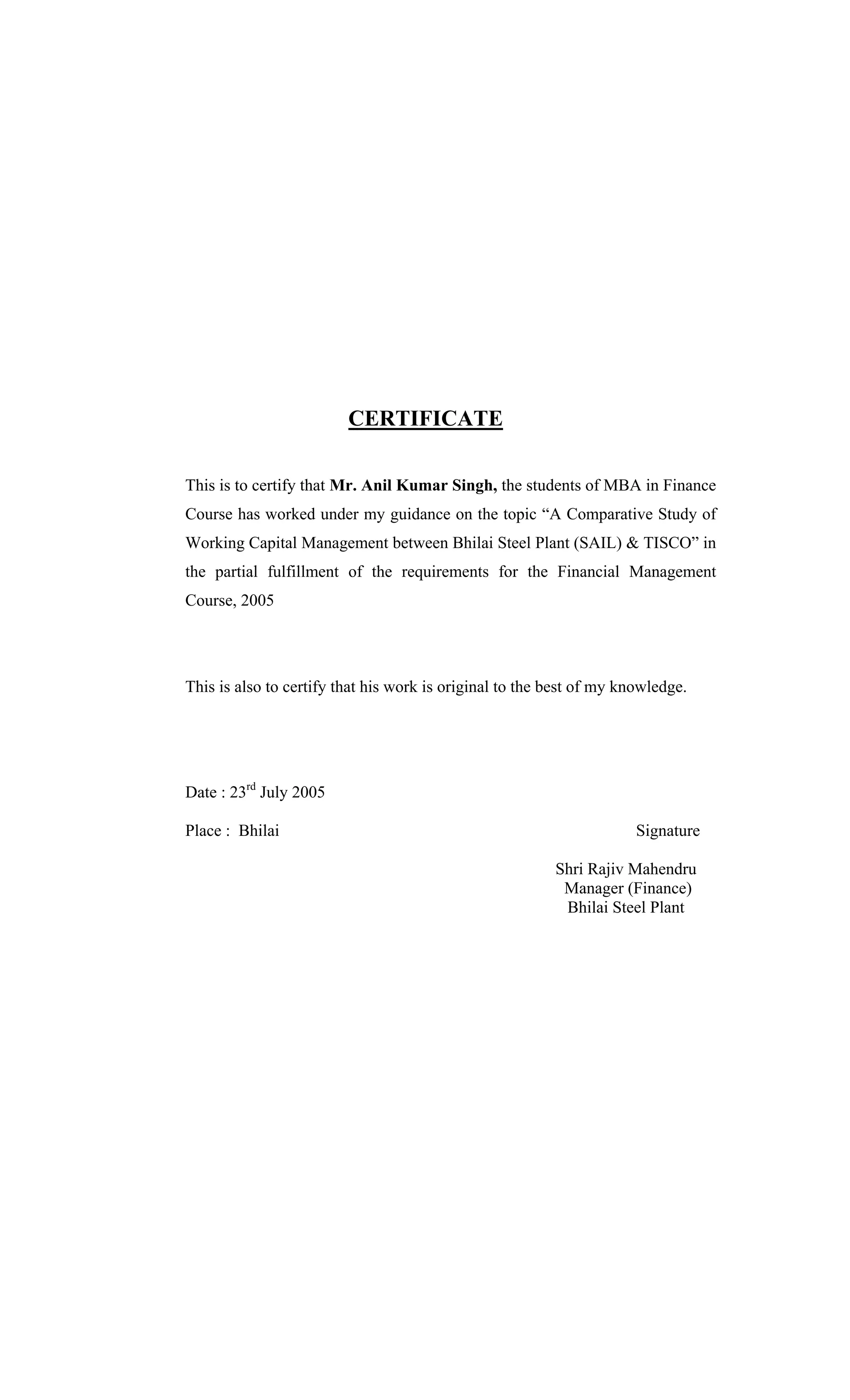 CERTIFICATE
This is to certify that Mr. Anil Kumar Singh, the students of MBA in Finance
Course has worked under my guidance on the topic A Comparative Study of
Working Capital Management between Bhilai Steel Plant (SAIL) & TISCO in
the partial fulfillment of the requirements for the Financial Management
Course, 2005
This is also to certify that his work is original to the best of my knowledge.
Date : 23rd
July 2005
Place : Bhilai Signature
Shri Rajiv Mahendru
Manager (Finance)
Bhilai Steel Plant
 