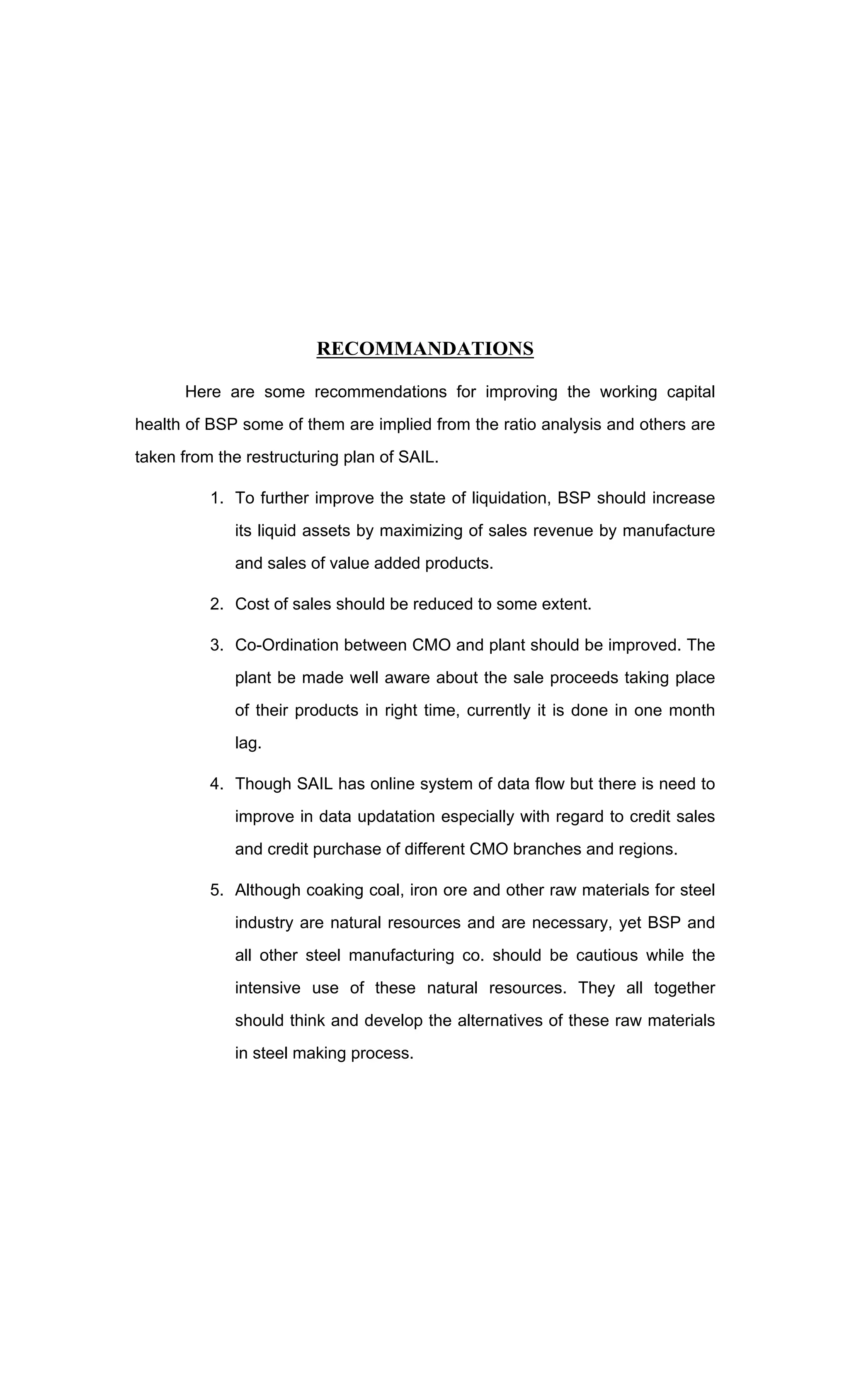 RECOMMANDATIONS
Here are some recommendations for improving the working capital
health of BSP some of them are implied from the ratio analysis and others are
taken from the restructuring plan of SAIL.
1. To further improve the state of liquidation, BSP should increase
its liquid assets by maximizing of sales revenue by manufacture
and sales of value added products.
2. Cost of sales should be reduced to some extent.
3. Co-Ordination between CMO and plant should be improved. The
plant be made well aware about the sale proceeds taking place
of their products in right time, currently it is done in one month
lag.
4. Though SAIL has online system of data flow but there is need to
improve in data updatation especially with regard to credit sales
and credit purchase of different CMO branches and regions.
5. Although coaking coal, iron ore and other raw materials for steel
industry are natural resources and are necessary, yet BSP and
all other steel manufacturing co. should be cautious while the
intensive use of these natural resources. They all together
should think and develop the alternatives of these raw materials
in steel making process.
 
