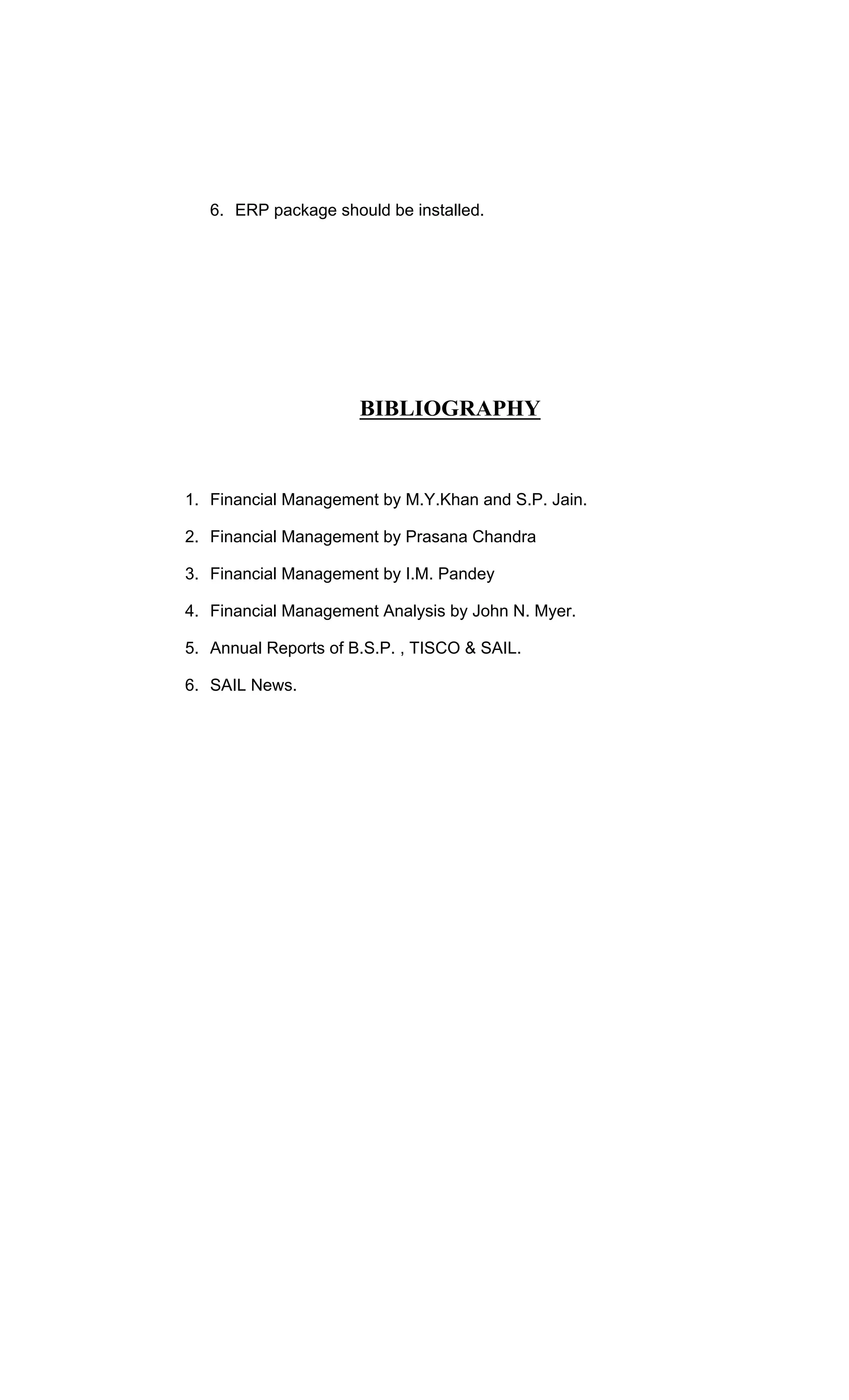 6. ERP package should be installed.
BIBLIOGRAPHY
1. Financial Management by M.Y.Khan and S.P. Jain.
2. Financial Management by Prasana Chandra
3. Financial Management by I.M. Pandey
4. Financial Management Analysis by John N. Myer.
5. Annual Reports of B.S.P. , TISCO & SAIL.
6. SAIL News.
 