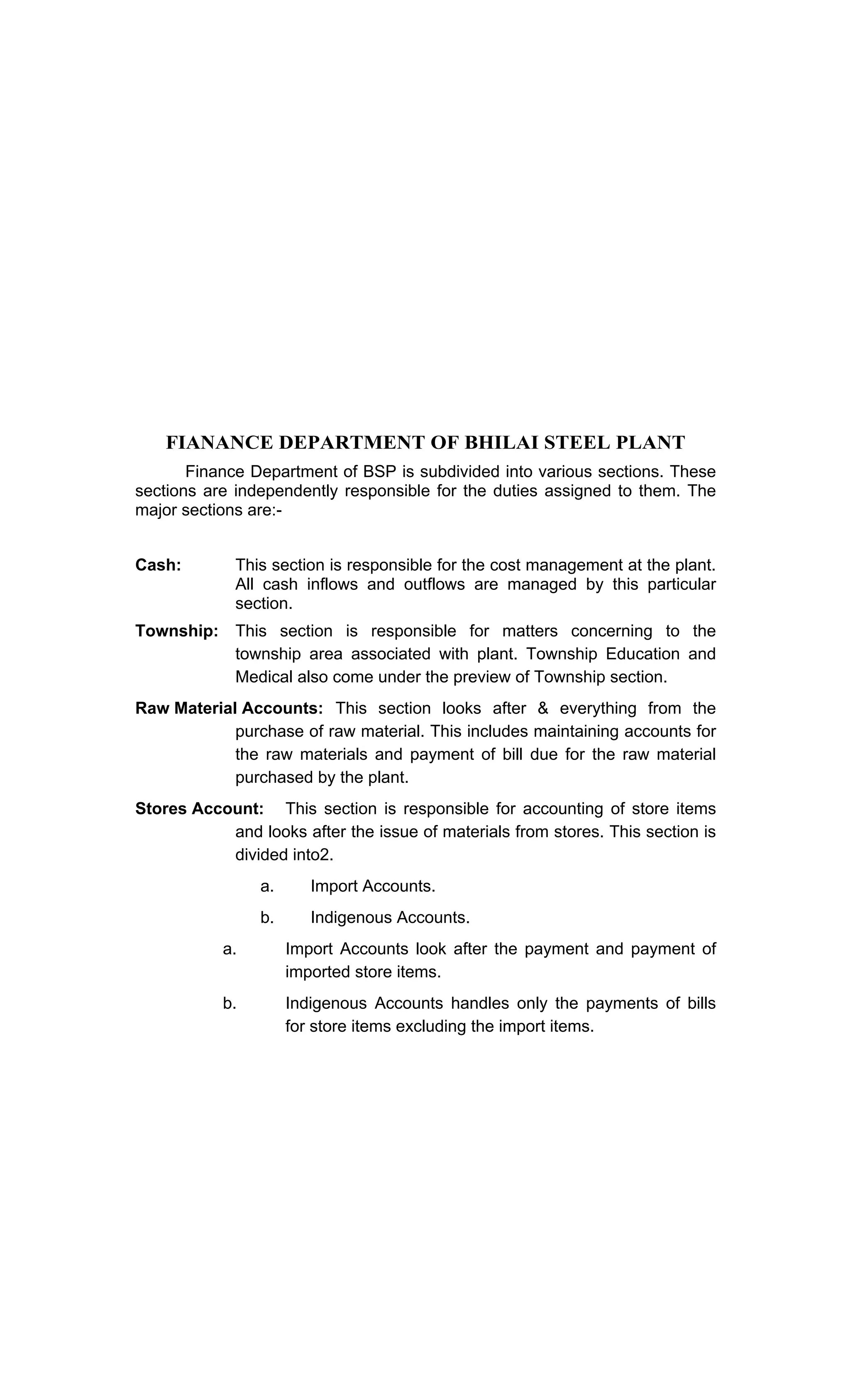 FIANANCE DEPARTMENT OF BHILAI STEEL PLANT
Finance Department of BSP is subdivided into various sections. These
sections are independently responsible for the duties assigned to them. The
major sections are:-
Cash: This section is responsible for the cost management at the plant.
All cash inflows and outflows are managed by this particular
section.
Township: This section is responsible for matters concerning to the
township area associated with plant. Township Education and
Medical also come under the preview of Township section.
Raw Material Accounts: This section looks after & everything from the
purchase of raw material. This includes maintaining accounts for
the raw materials and payment of bill due for the raw material
purchased by the plant.
Stores Account: This section is responsible for accounting of store items
and looks after the issue of materials from stores. This section is
divided into2.
a. Import Accounts.
b. Indigenous Accounts.
a. Import Accounts look after the payment and payment of
imported store items.
b. Indigenous Accounts handles only the payments of bills
for store items excluding the import items.
 