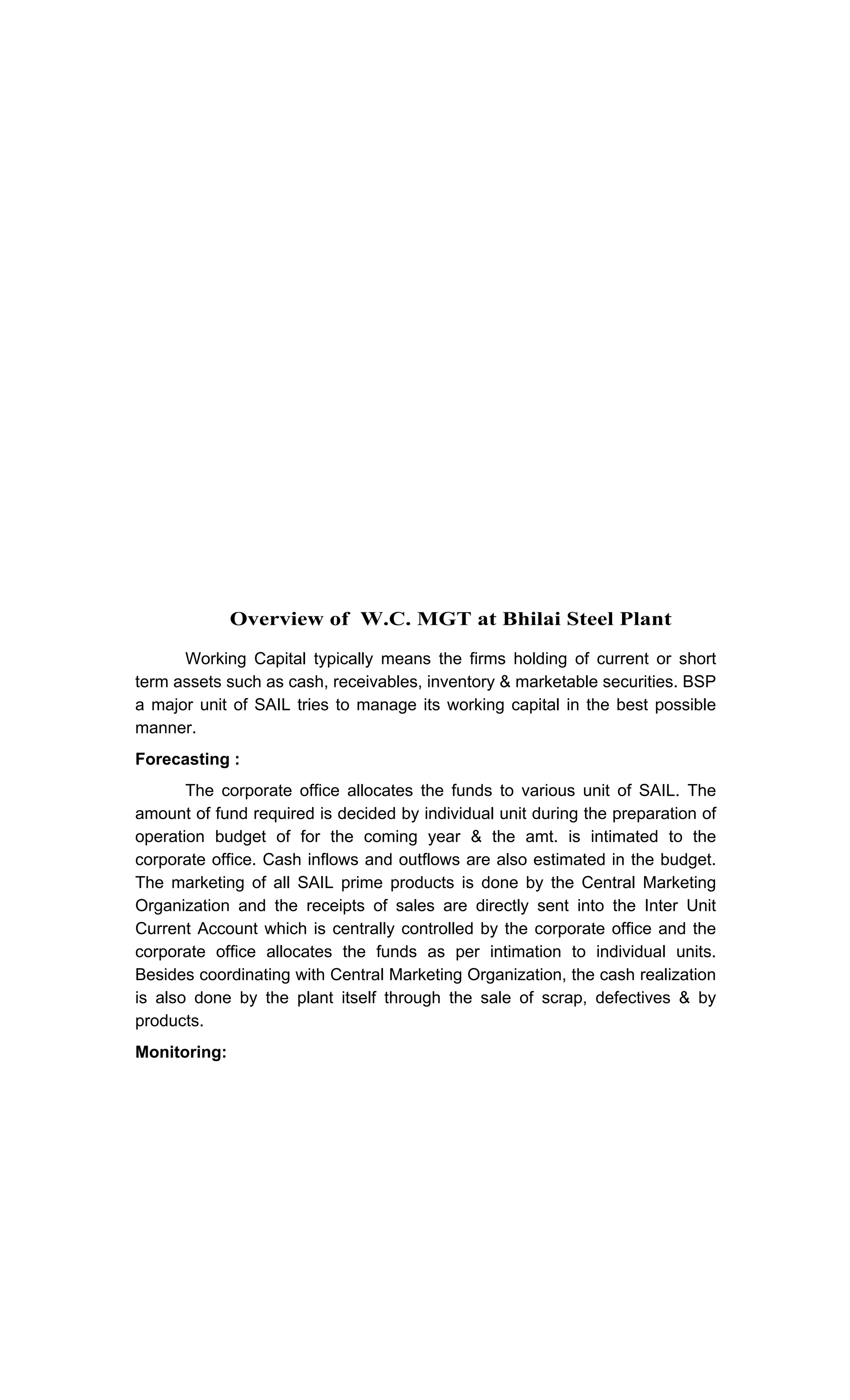 Overview of W.C. MGT at Bhilai Steel Plant
Working Capital typically means the firms holding of current or short
term assets such as cash, receivables, inventory & marketable securities. BSP
a major unit of SAIL tries to manage its working capital in the best possible
manner.
Forecasting :
The corporate office allocates the funds to various unit of SAIL. The
amount of fund required is decided by individual unit during the preparation of
operation budget of for the coming year & the amt. is intimated to the
corporate office. Cash inflows and outflows are also estimated in the budget.
The marketing of all SAIL prime products is done by the Central Marketing
Organization and the receipts of sales are directly sent into the Inter Unit
Current Account which is centrally controlled by the corporate office and the
corporate office allocates the funds as per intimation to individual units.
Besides coordinating with Central Marketing Organization, the cash realization
is also done by the plant itself through the sale of scrap, defectives & by
products.
Monitoring:
 