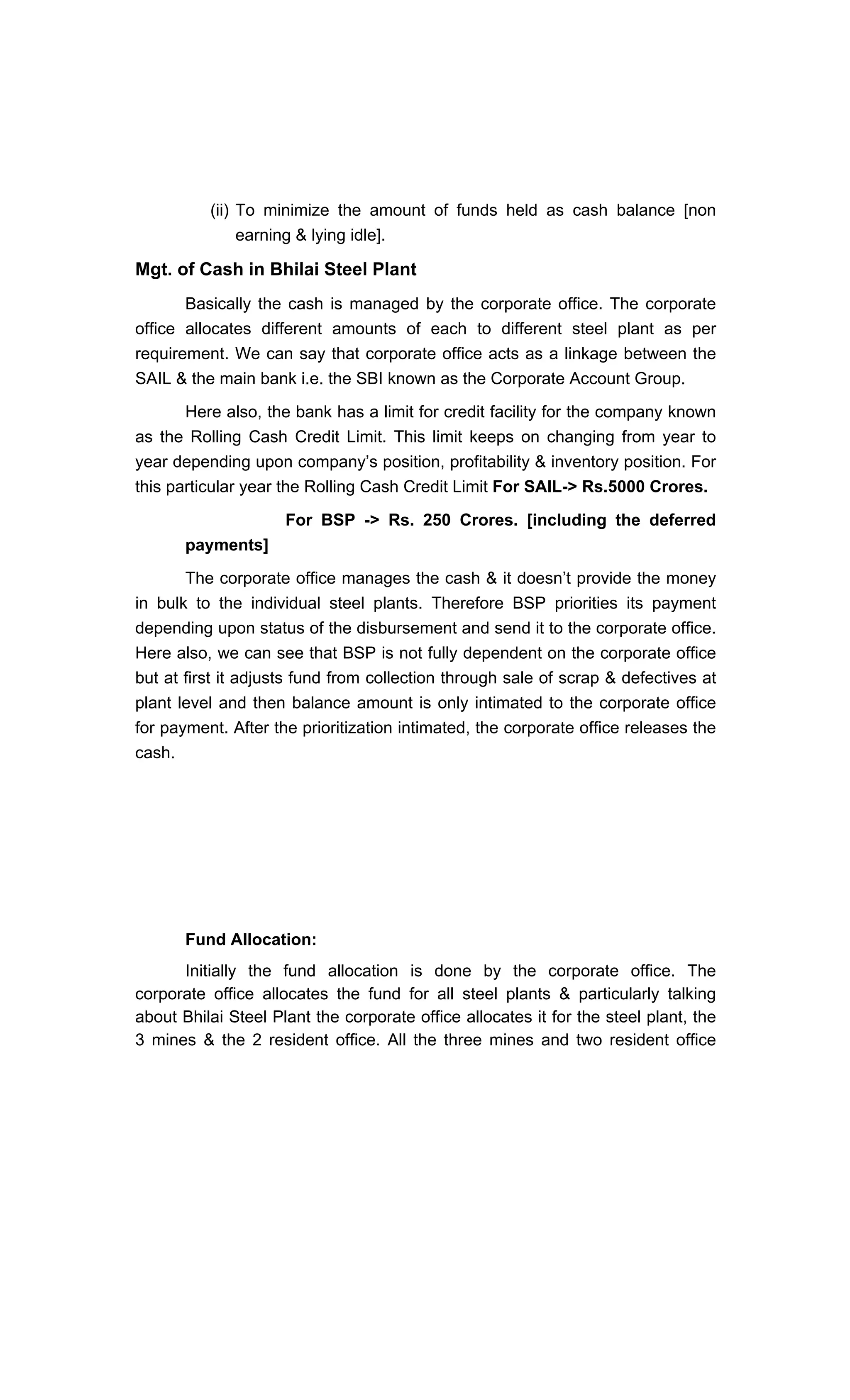 (ii) To minimize the amount of funds held as cash balance [non
earning & lying idle].
Mgt. of Cash in Bhilai Steel Plant
Basically the cash is managed by the corporate office. The corporate
office allocates different amounts of each to different steel plant as per
requirement. We can say that corporate office acts as a linkage between the
SAIL & the main bank i.e. the SBI known as the Corporate Account Group.
Here also, the bank has a limit for credit facility for the company known
as the Rolling Cash Credit Limit. This limit keeps on changing from year to
year depending upon company s position, profitability & inventory position. For
this particular year the Rolling Cash Credit Limit For SAIL-> Rs.5000 Crores.
For BSP -> Rs. 250 Crores. [including the deferred
payments]
The corporate office manages the cash & it doesn t provide the money
in bulk to the individual steel plants. Therefore BSP priorities its payment
depending upon status of the disbursement and send it to the corporate office.
Here also, we can see that BSP is not fully dependent on the corporate office
but at first it adjusts fund from collection through sale of scrap & defectives at
plant level and then balance amount is only intimated to the corporate office
for payment. After the prioritization intimated, the corporate office releases the
cash.
Fund Allocation:
Initially the fund allocation is done by the corporate office. The
corporate office allocates the fund for all steel plants & particularly talking
about Bhilai Steel Plant the corporate office allocates it for the steel plant, the
3 mines & the 2 resident office. All the three mines and two resident office
 