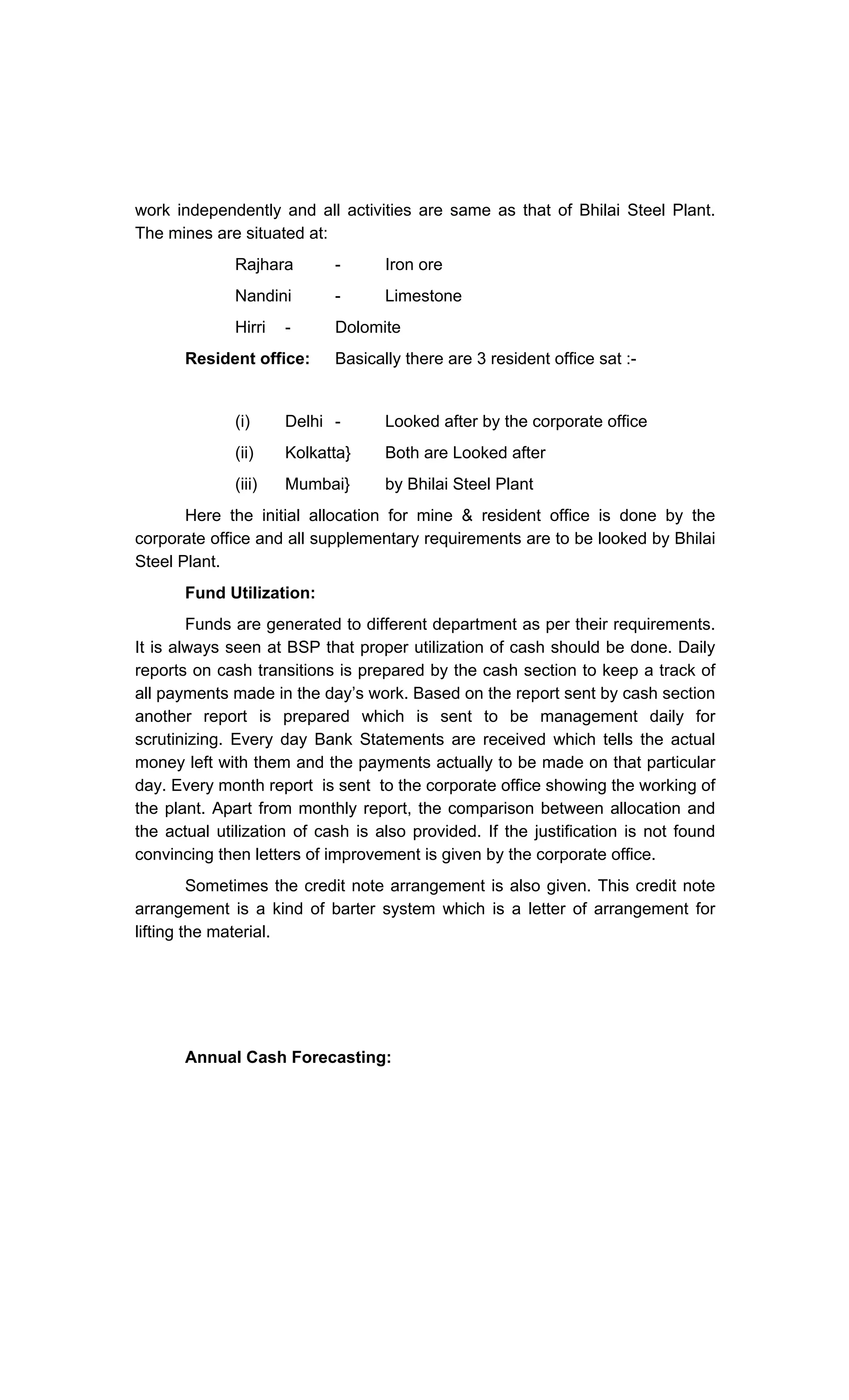 work independently and all activities are same as that of Bhilai Steel Plant.
The mines are situated at:
Rajhara - Iron ore
Nandini - Limestone
Hirri - Dolomite
Resident office: Basically there are 3 resident office sat :-
(i) Delhi - Looked after by the corporate office
(ii) Kolkatta} Both are Looked after
(iii) Mumbai} by Bhilai Steel Plant
Here the initial allocation for mine & resident office is done by the
corporate office and all supplementary requirements are to be looked by Bhilai
Steel Plant.
Fund Utilization:
Funds are generated to different department as per their requirements.
It is always seen at BSP that proper utilization of cash should be done. Daily
reports on cash transitions is prepared by the cash section to keep a track of
all payments made in the day s work. Based on the report sent by cash section
another report is prepared which is sent to be management daily for
scrutinizing. Every day Bank Statements are received which tells the actual
money left with them and the payments actually to be made on that particular
day. Every month report is sent to the corporate office showing the working of
the plant. Apart from monthly report, the comparison between allocation and
the actual utilization of cash is also provided. If the justification is not found
convincing then letters of improvement is given by the corporate office.
Sometimes the credit note arrangement is also given. This credit note
arrangement is a kind of barter system which is a letter of arrangement for
lifting the material.
Annual Cash Forecasting:
 