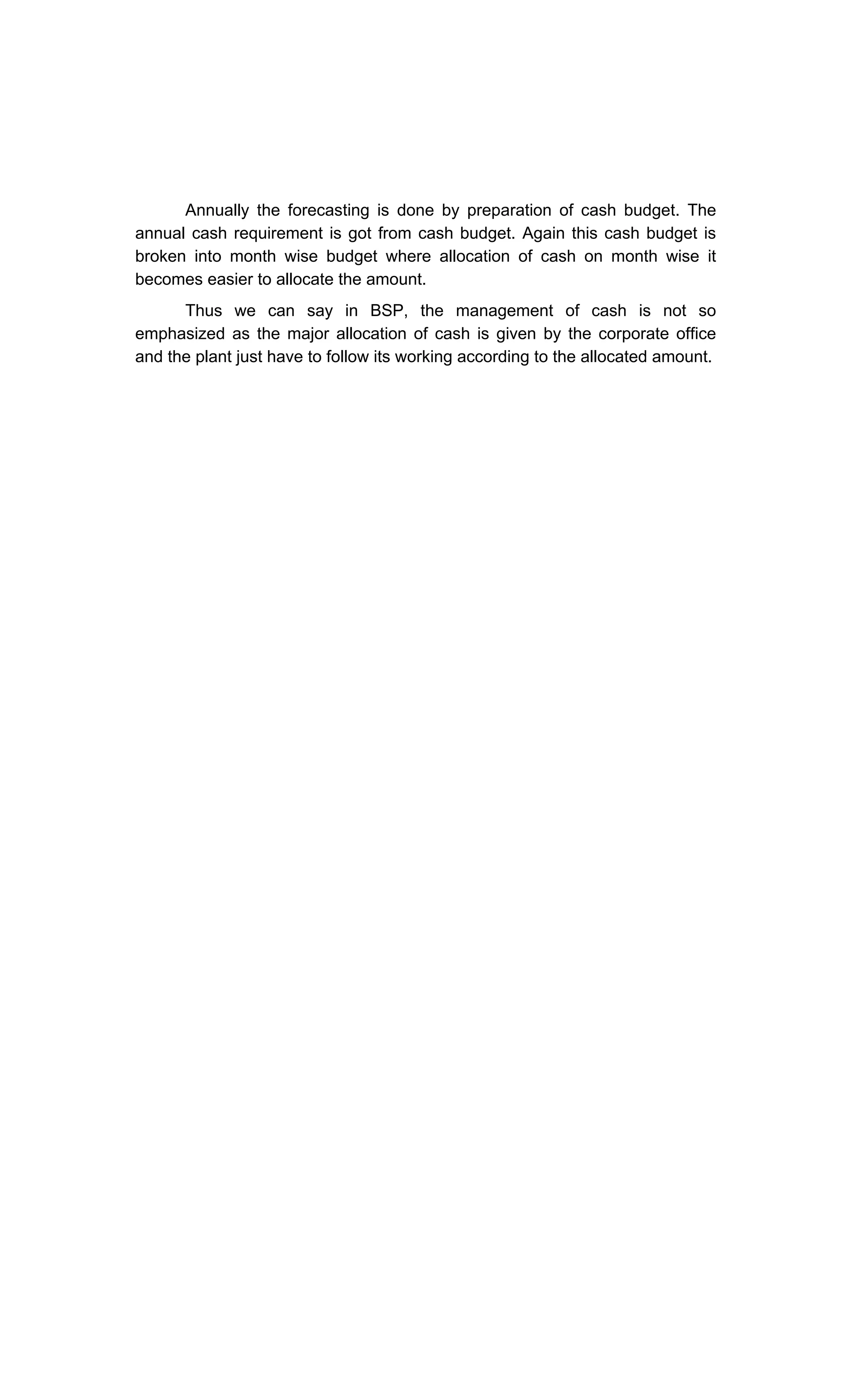 Annually the forecasting is done by preparation of cash budget. The
annual cash requirement is got from cash budget. Again this cash budget is
broken into month wise budget where allocation of cash on month wise it
becomes easier to allocate the amount.
Thus we can say in BSP, the management of cash is not so
emphasized as the major allocation of cash is given by the corporate office
and the plant just have to follow its working according to the allocated amount.
 