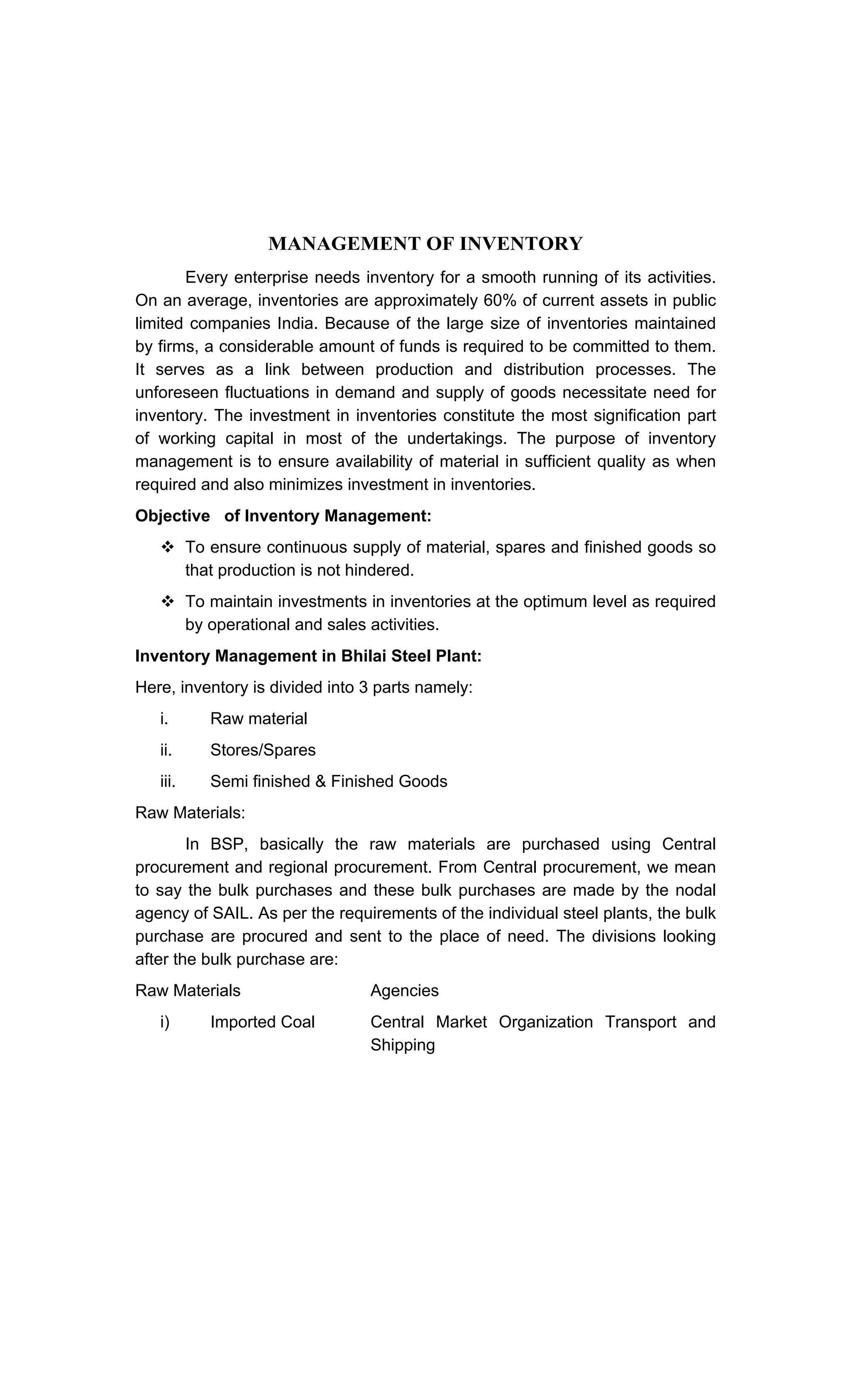 MANAGEMENT OF INVENTORY
Every enterprise needs inventory for a smooth running of its activities.
On an average, inventories are approximately 60% of current assets in public
limited companies India. Because of the large size of inventories maintained
by firms, a considerable amount of funds is required to be committed to them.
It serves as a link between production and distribution processes. The
unforeseen fluctuations in demand and supply of goods necessitate need for
inventory. The investment in inventories constitute the most signification part
of working capital in most of the undertakings. The purpose of inventory
management is to ensure availability of material in sufficient quality as when
required and also minimizes investment in inventories.
Objective of Inventory Management:
To ensure continuous supply of material, spares and finished goods so
that production is not hindered.
To maintain investments in inventories at the optimum level as required
by operational and sales activities.
Inventory Management in Bhilai Steel Plant:
Here, inventory is divided into 3 parts namely:
i. Raw material
ii. Stores/Spares
iii. Semi finished & Finished Goods
Raw Materials:
In BSP, basically the raw materials are purchased using Central
procurement and regional procurement. From Central procurement, we mean
to say the bulk purchases and these bulk purchases are made by the nodal
agency of SAIL. As per the requirements of the individual steel plants, the bulk
purchase are procured and sent to the place of need. The divisions looking
after the bulk purchase are:
Raw Materials Agencies
i) Imported Coal Central Market Organization Transport and
Shipping
 