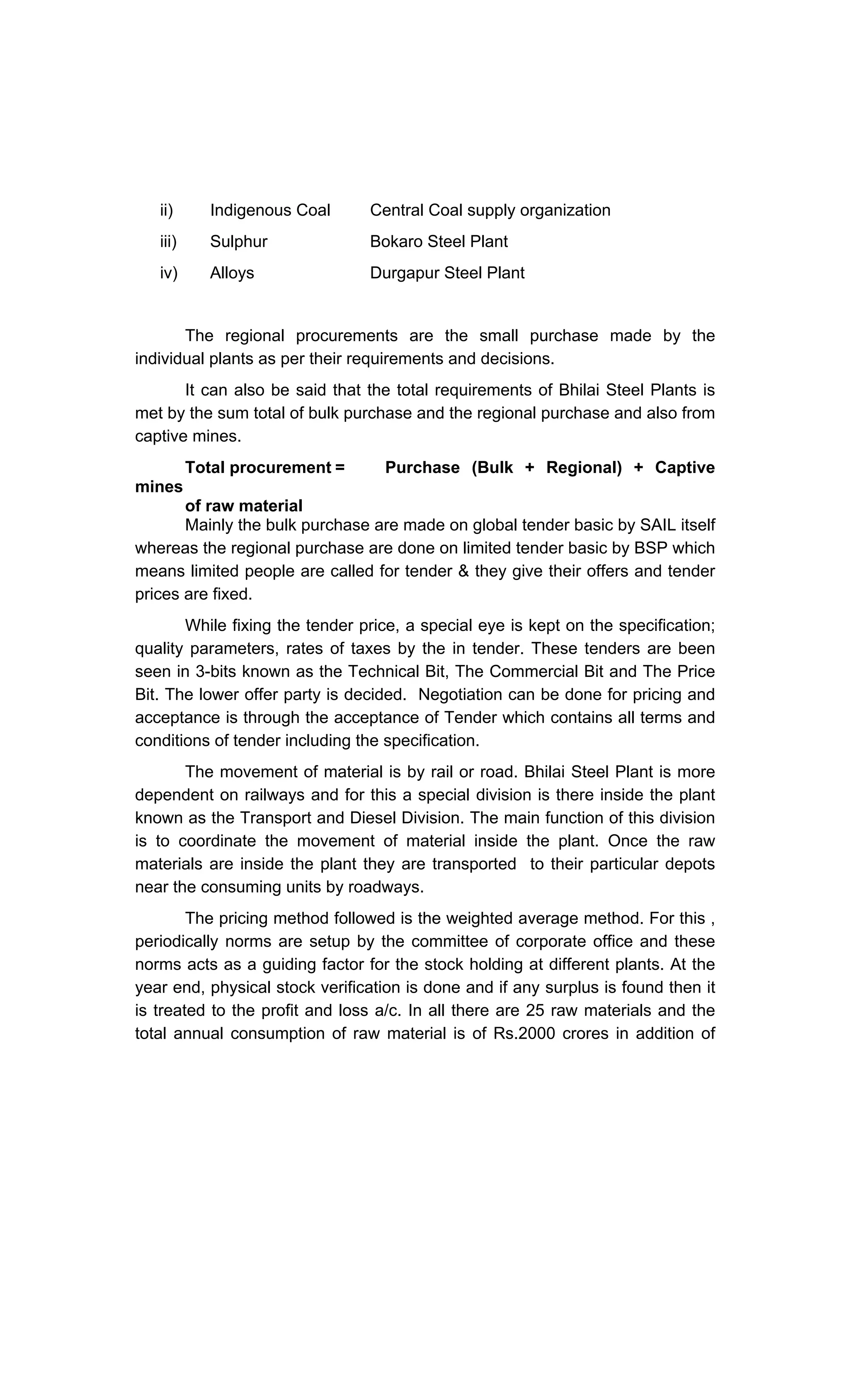 ii) Indigenous Coal
iii) Sulphur
iv) Alloys
Central Coal supply organization
Bokaro Steel Plant
Durgapur Steel Plant
The regional procurements are the small purchase made by the
individual plants as per their requirements and decisions.
It can also be said that the total requirements of Bhilai Steel Plants is
met by the sum total of bulk purchase and the regional purchase and also from
captive mines.
Total procurement = Purchase (Bulk + Regional) + Captive
mines
of raw material
Mainly the bulk purchase are made on global tender basic by SAIL itself
whereas the regional purchase are done on limited tender basic by BSP which
means limited people are called for tender & they give their offers and tender
prices are fixed.
While fixing the tender price, a special eye is kept on the specification;
quality parameters, rates of taxes by the in tender. These tenders are been
seen in 3-bits known as the Technical Bit, The Commercial Bit and The Price
Bit. The lower offer party is decided. Negotiation can be done for pricing and
acceptance is through the acceptance of Tender which contains all terms and
conditions of tender including the specification.
The movement of material is by rail or road. Bhilai Steel Plant is more
dependent on railways and for this a special division is there inside the plant
known as the Transport and Diesel Division. The main function of this division
is to coordinate the movement of material inside the plant. Once the raw
materials are inside the plant they are transported to their particular depots
near the consuming units by roadways.
The pricing method followed is the weighted average method. For this ,
periodically norms are setup by the committee of corporate office and these
norms acts as a guiding factor for the stock holding at different plants. At the
year end, physical stock verification is done and if any surplus is found then it
is treated to the profit and loss a/c. In all there are 25 raw materials and the
total annual consumption of raw material is of Rs.2000 crores in addition of
 
