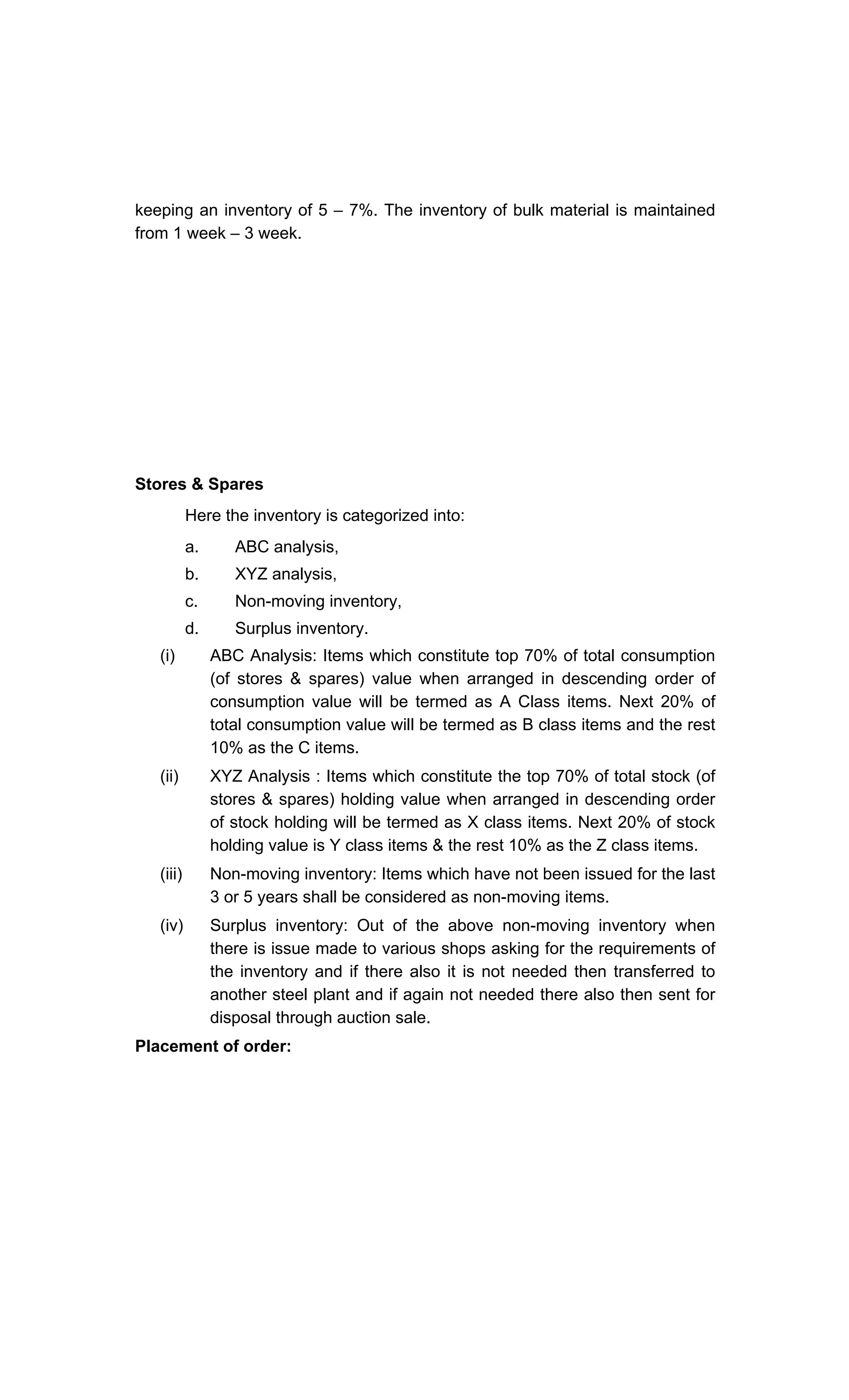 keeping an inventory of 5 7%. The inventory of bulk material is maintained
from 1 week 3 week.
Stores & Spares
Here the inventory is categorized into:
a. ABC analysis,
b. XYZ analysis,
c. Non-moving inventory,
d. Surplus inventory.
(i) ABC Analysis: Items which constitute top 70% of total consumption
(of stores & spares) value when arranged in descending order of
consumption value will be termed as A Class items. Next 20% of
total consumption value will be termed as B class items and the rest
10% as the C items.
(ii) XYZ Analysis : Items which constitute the top 70% of total stock (of
stores & spares) holding value when arranged in descending order
of stock holding will be termed as X class items. Next 20% of stock
holding value is Y class items & the rest 10% as the Z class items.
(iii) Non-moving inventory: Items which have not been issued for the last
3 or 5 years shall be considered as non-moving items.
(iv) Surplus inventory: Out of the above non-moving inventory when
there is issue made to various shops asking for the requirements of
the inventory and if there also it is not needed then transferred to
another steel plant and if again not needed there also then sent for
disposal through auction sale.
Placement of order:
 