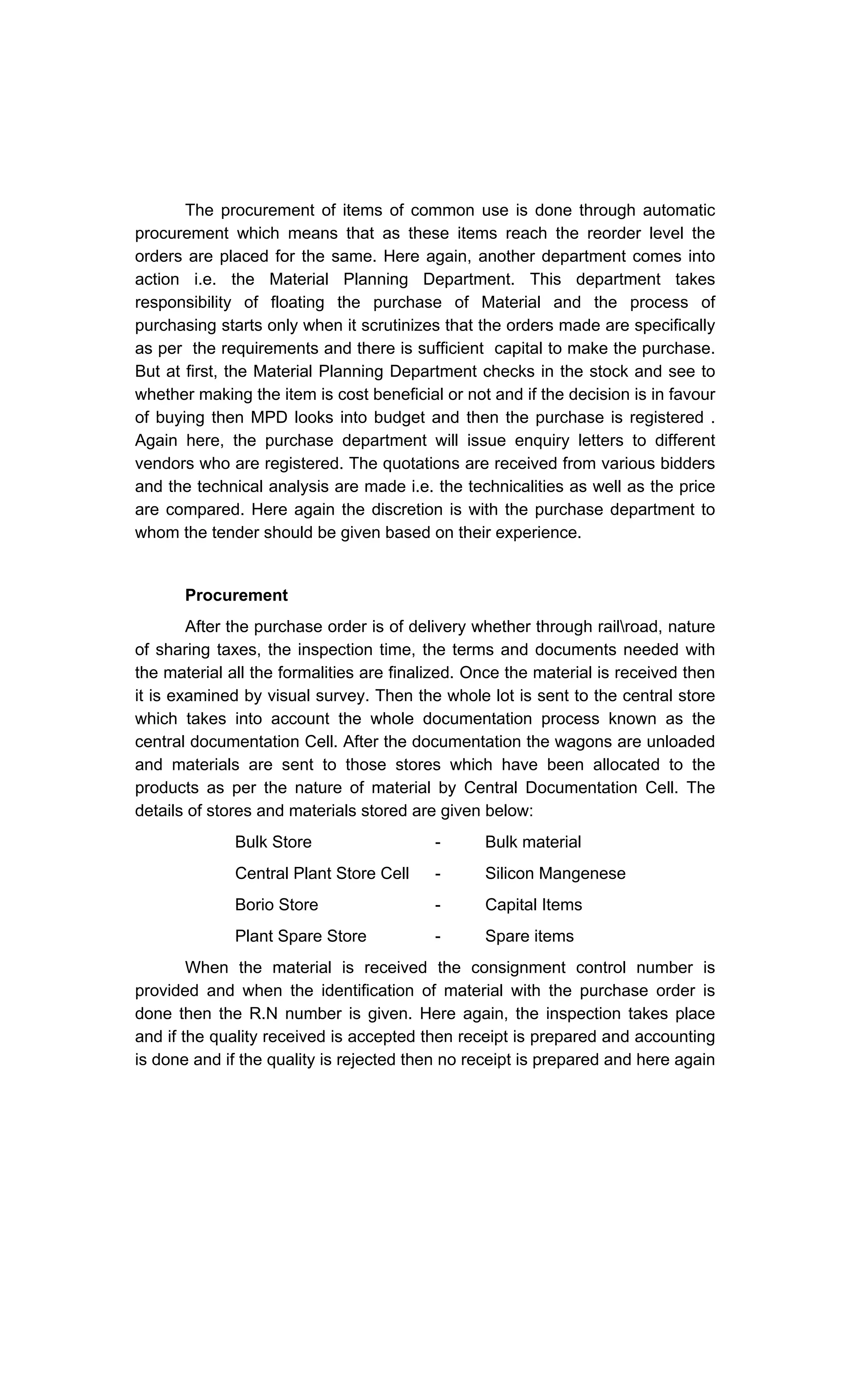 The procurement of items of common use is done through automatic
procurement which means that as these items reach the reorder level the
orders are placed for the same. Here again, another department comes into
action i.e. the Material Planning Department. This department takes
responsibility of floating the purchase of Material and the process of
purchasing starts only when it scrutinizes that the orders made are specifically
as per the requirements and there is sufficient capital to make the purchase.
But at first, the Material Planning Department checks in the stock and see to
whether making the item is cost beneficial or not and if the decision is in favour
of buying then MPD looks into budget and then the purchase is registered .
Again here, the purchase department will issue enquiry letters to different
vendors who are registered. The quotations are received from various bidders
and the technical analysis are made i.e. the technicalities as well as the price
are compared. Here again the discretion is with the purchase department to
whom the tender should be given based on their experience.
Procurement
After the purchase order is of delivery whether through railroad, nature
of sharing taxes, the inspection time, the terms and documents needed with
the material all the formalities are finalized. Once the material is received then
it is examined by visual survey. Then the whole lot is sent to the central store
which takes into account the whole documentation process known as the
central documentation Cell. After the documentation the wagons are unloaded
and materials are sent to those stores which have been allocated to the
products as per the nature of material by Central Documentation Cell. The
details of stores and materials stored are given below:
Bulk Store - Bulk material
Central Plant Store Cell - Silicon Mangenese
Borio Store - Capital Items
Plant Spare Store - Spare items
When the material is received the consignment control number is
provided and when the identification of material with the purchase order is
done then the R.N number is given. Here again, the inspection takes place
and if the quality received is accepted then receipt is prepared and accounting
is done and if the quality is rejected then no receipt is prepared and here again
 