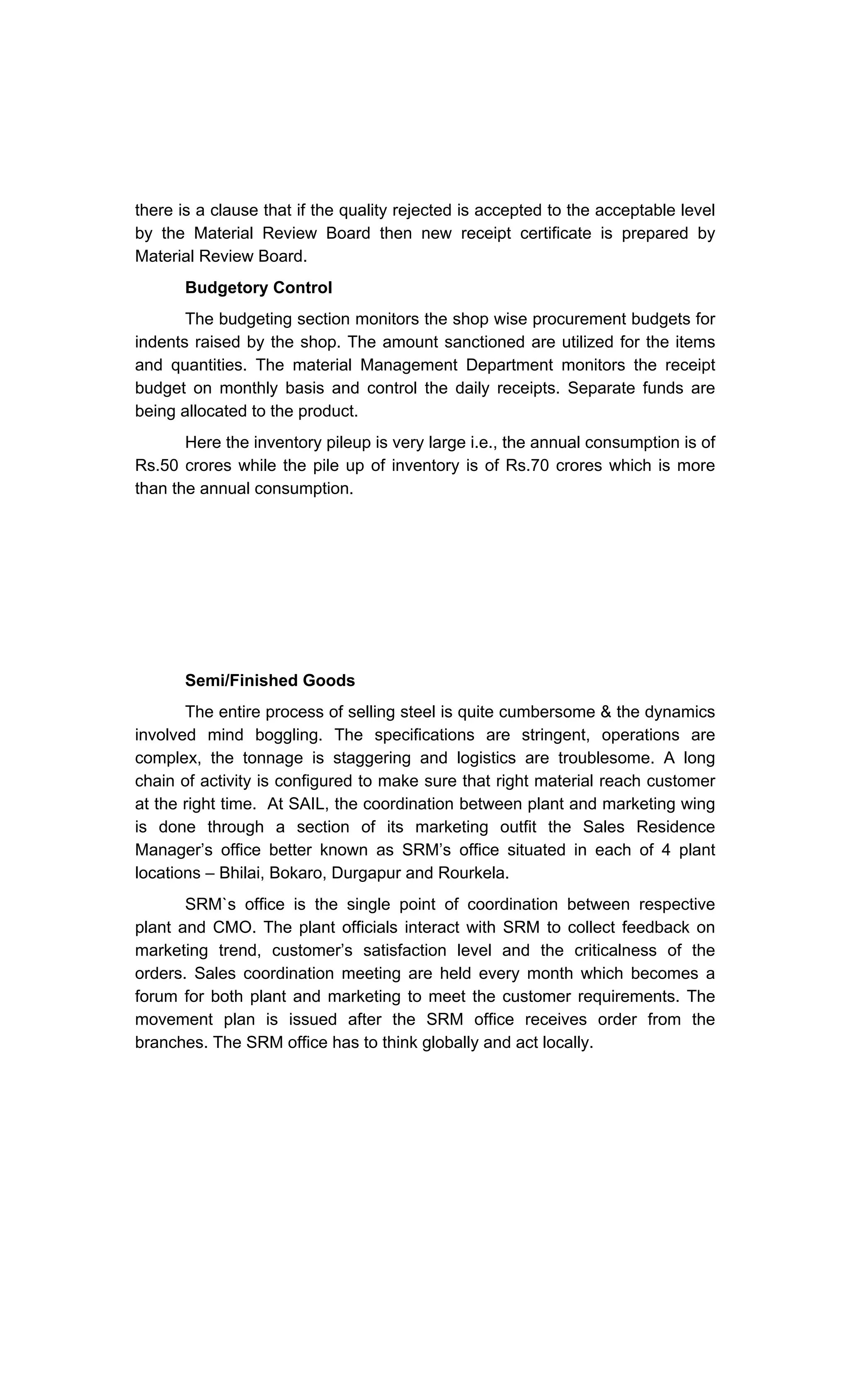 there is a clause that if the quality rejected is accepted to the acceptable level
by the Material Review Board then new receipt certificate is prepared by
Material Review Board.
Budgetory Control
The budgeting section monitors the shop wise procurement budgets for
indents raised by the shop. The amount sanctioned are utilized for the items
and quantities. The material Management Department monitors the receipt
budget on monthly basis and control the daily receipts. Separate funds are
being allocated to the product.
Here the inventory pileup is very large i.e., the annual consumption is of
Rs.50 crores while the pile up of inventory is of Rs.70 crores which is more
than the annual consumption.
Semi/Finished Goods
The entire process of selling steel is quite cumbersome & the dynamics
involved mind boggling. The specifications are stringent, operations are
complex, the tonnage is staggering and logistics are troublesome. A long
chain of activity is configured to make sure that right material reach customer
at the right time. At SAIL, the coordination between plant and marketing wing
is done through a section of its marketing outfit the Sales Residence
Manager s office better known as SRM s office situated in each of 4 plant
locations Bhilai, Bokaro, Durgapur and Rourkela.
SRM`s office is the single point of coordination between respective
plant and CMO. The plant officials interact with SRM to collect feedback on
marketing trend, customer s satisfaction level and the criticalness of the
orders. Sales coordination meeting are held every month which becomes a
forum for both plant and marketing to meet the customer requirements. The
movement plan is issued after the SRM office receives order from the
branches. The SRM office has to think globally and act locally.
 