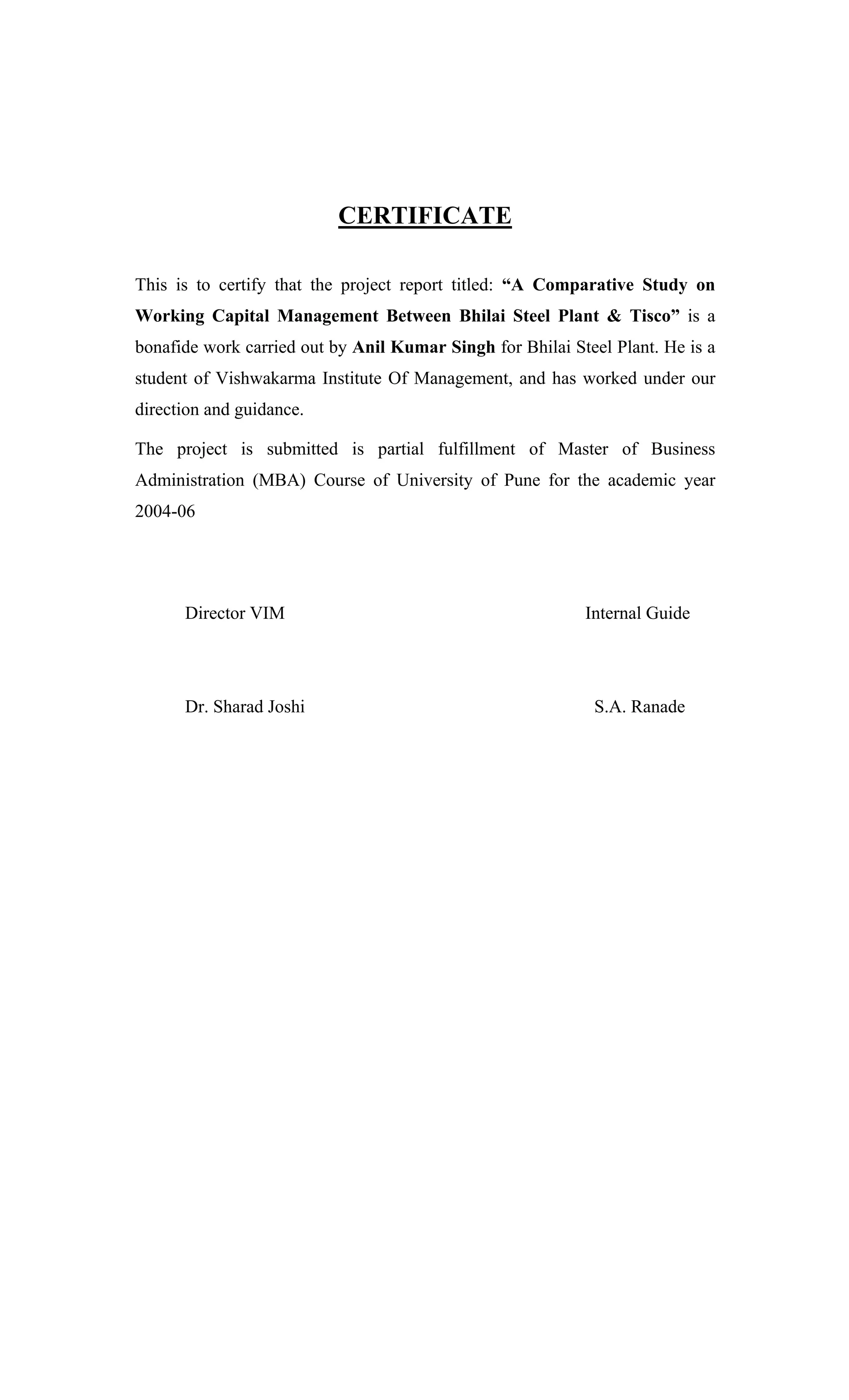 CERTIFICATE
This is to certify that the project report titled: A Comparative Study on
Working Capital Management Between Bhilai Steel Plant & Tisco is a
bonafide work carried out by Anil Kumar Singh for Bhilai Steel Plant. He is a
student of Vishwakarma Institute Of Management, and has worked under our
direction and guidance.
The project is submitted is partial fulfillment of Master of Business
Administration (MBA) Course of University of Pune for the academic year
2004-06
Director VIM Internal Guide
Dr. Sharad Joshi S.A. Ranade
 