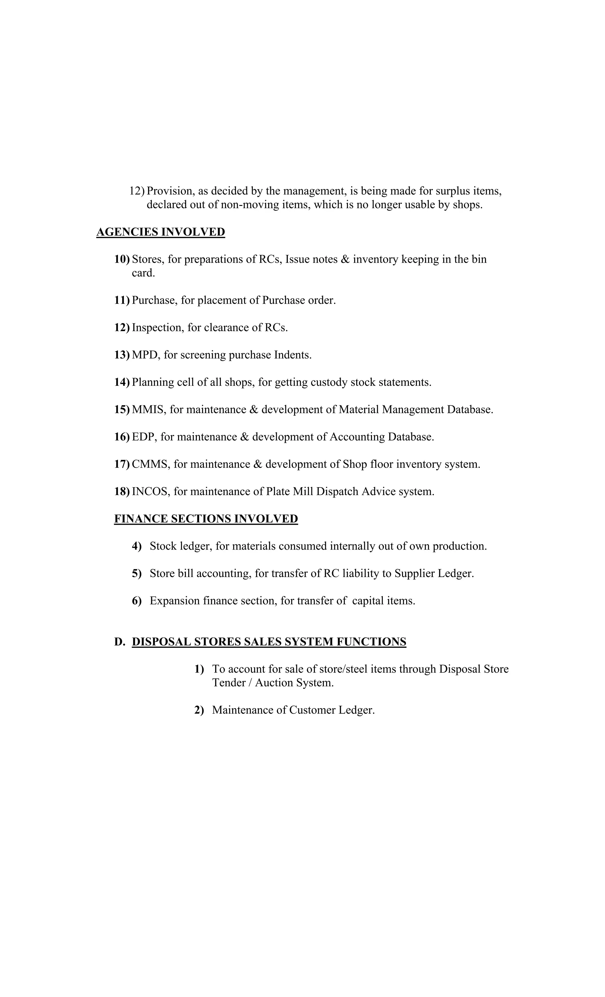 12) Provision, as decided by the management, is being made for surplus items,
declared out of non-moving items, which is no longer usable by shops.
AGENCIES INVOLVED
10) Stores, for preparations of RCs, Issue notes & inventory keeping in the bin
card.
11) Purchase, for placement of Purchase order.
12) Inspection, for clearance of RCs.
13) MPD, for screening purchase Indents.
14) Planning cell of all shops, for getting custody stock statements.
15) MMIS, for maintenance & development of Material Management Database.
16) EDP, for maintenance & development of Accounting Database.
17) CMMS, for maintenance & development of Shop floor inventory system.
18) INCOS, for maintenance of Plate Mill Dispatch Advice system.
FINANCE SECTIONS INVOLVED
4) Stock ledger, for materials consumed internally out of own production.
5) Store bill accounting, for transfer of RC liability to Supplier Ledger.
6) Expansion finance section, for transfer of capital items.
D. DISPOSAL STORES SALES SYSTEM FUNCTIONS
1) To account for sale of store/steel items through Disposal Store
Tender / Auction System.
2) Maintenance of Customer Ledger.
 