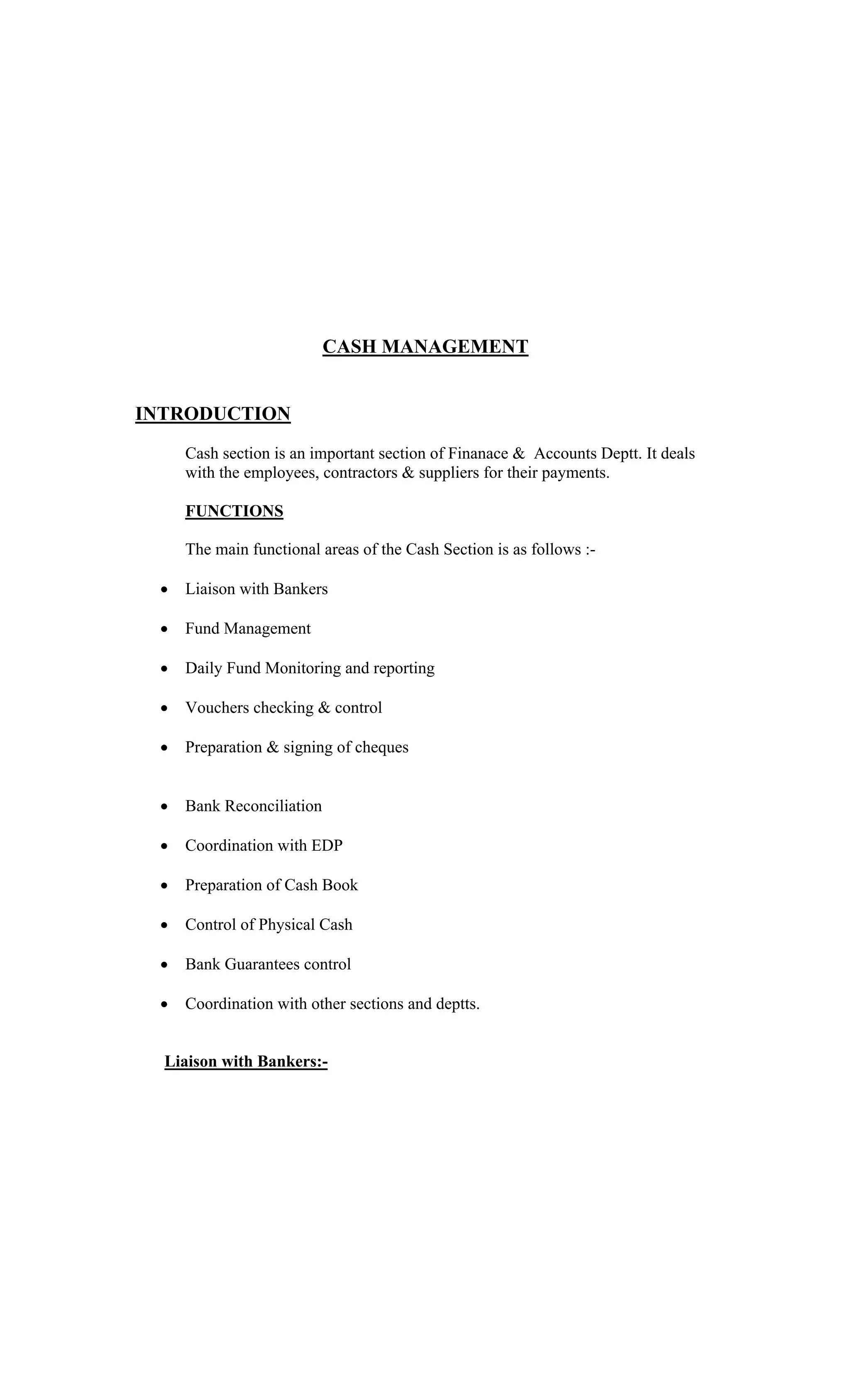 CASH MANAGEMENT
INTRODUCTION
Cash section is an important section of Finanace & Accounts Deptt. It deals
with the employees, contractors & suppliers for their payments.
FUNCTIONS
The main functional areas of the Cash Section is as follows :-
Liaison with Bankers
Fund Management
Daily Fund Monitoring and reporting
Vouchers checking & control
Preparation & signing of cheques
Bank Reconciliation
Coordination with EDP
Preparation of Cash Book
Control of Physical Cash
Bank Guarantees control
Coordination with other sections and deptts.
Liaison with Bankers:-
 