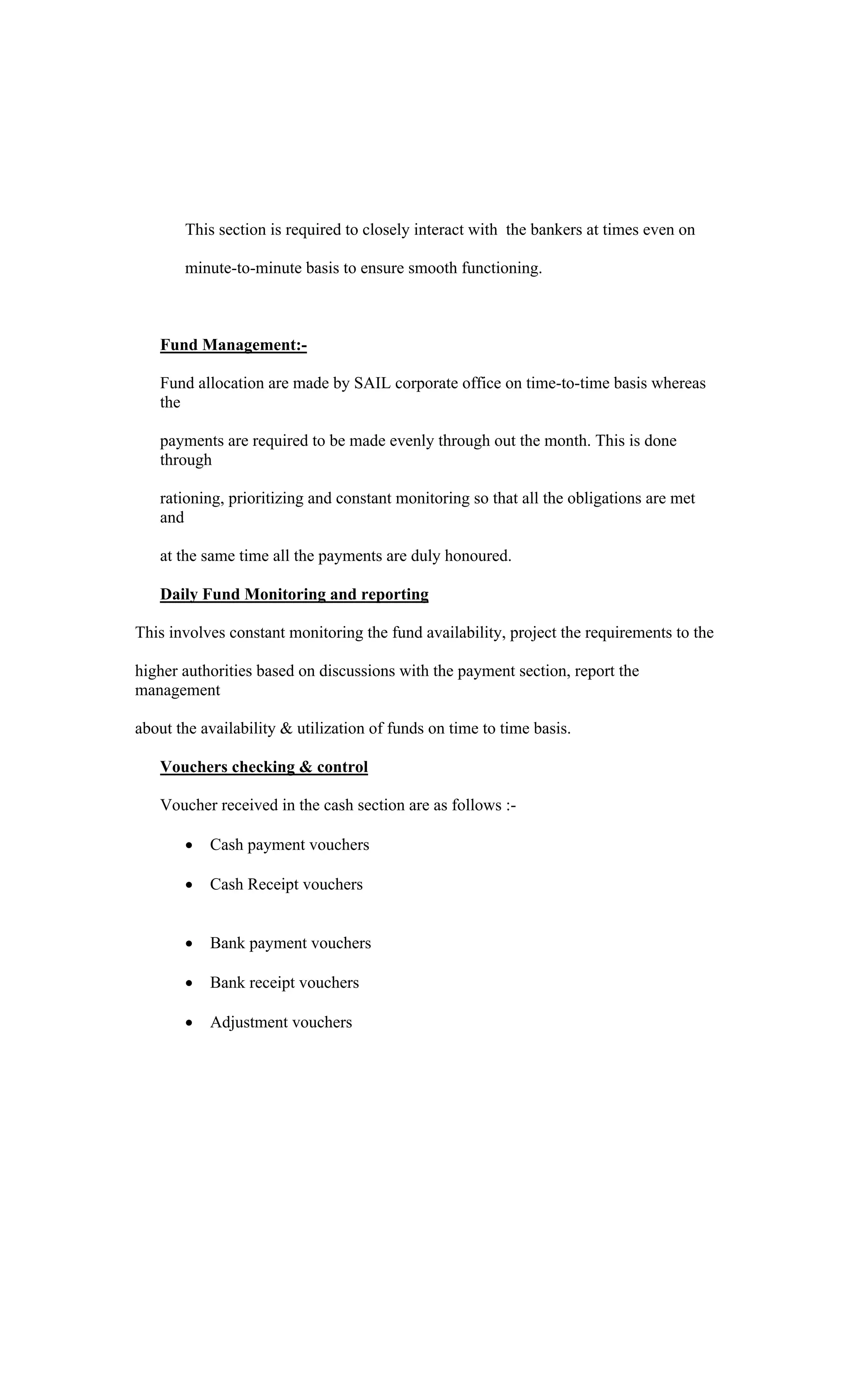 This section is required to closely interact with the bankers at times even on
minute-to-minute basis to ensure smooth functioning.
Fund Management:-
Fund allocation are made by SAIL corporate office on time-to-time basis whereas
the
payments are required to be made evenly through out the month. This is done
through
rationing, prioritizing and constant monitoring so that all the obligations are met
and
at the same time all the payments are duly honoured.
Daily Fund Monitoring and reporting
This involves constant monitoring the fund availability, project the requirements to the
higher authorities based on discussions with the payment section, report the
management
about the availability & utilization of funds on time to time basis.
Vouchers checking & control
Voucher received in the cash section are as follows :-
Cash payment vouchers
Cash Receipt vouchers
Bank payment vouchers
Bank receipt vouchers
Adjustment vouchers
 
