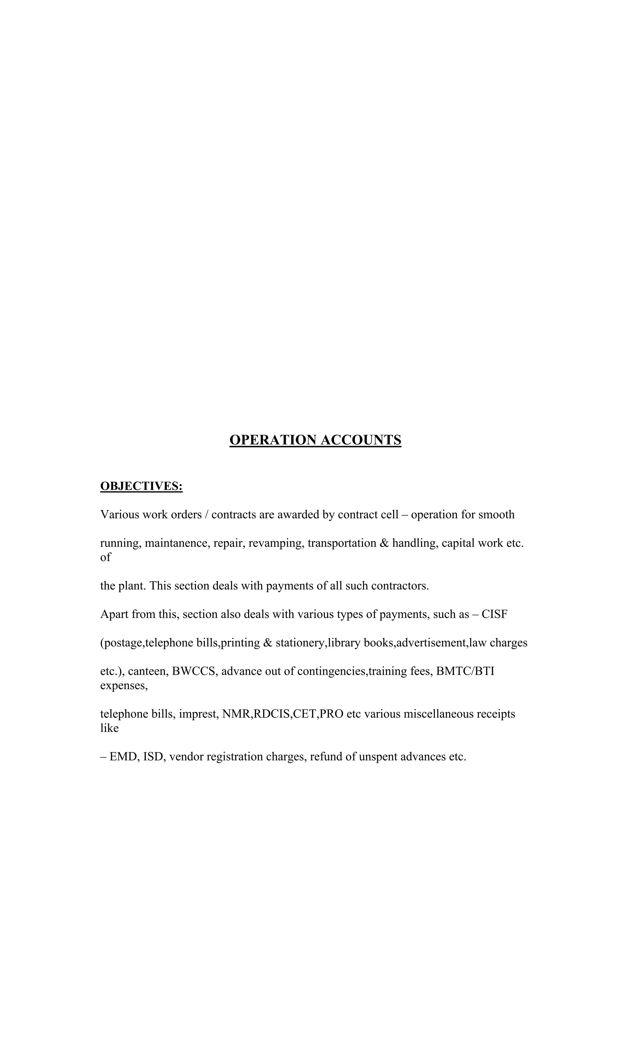 OPERATION ACCOUNTS
OBJECTIVES:
Various work orders / contracts are awarded by contract cell operation for smooth
running, maintanence, repair, revamping, transportation & handling, capital work etc.
of
the plant. This section deals with payments of all such contractors.
Apart from this, section also deals with various types of payments, such as CISF
(postage,telephone bills,printing & stationery,library books,advertisement,law charges
etc.), canteen, BWCCS, advance out of contingencies,training fees, BMTC/BTI
expenses,
telephone bills, imprest, NMR,RDCIS,CET,PRO etc various miscellaneous receipts
like
EMD, ISD, vendor registration charges, refund of unspent advances etc.
 