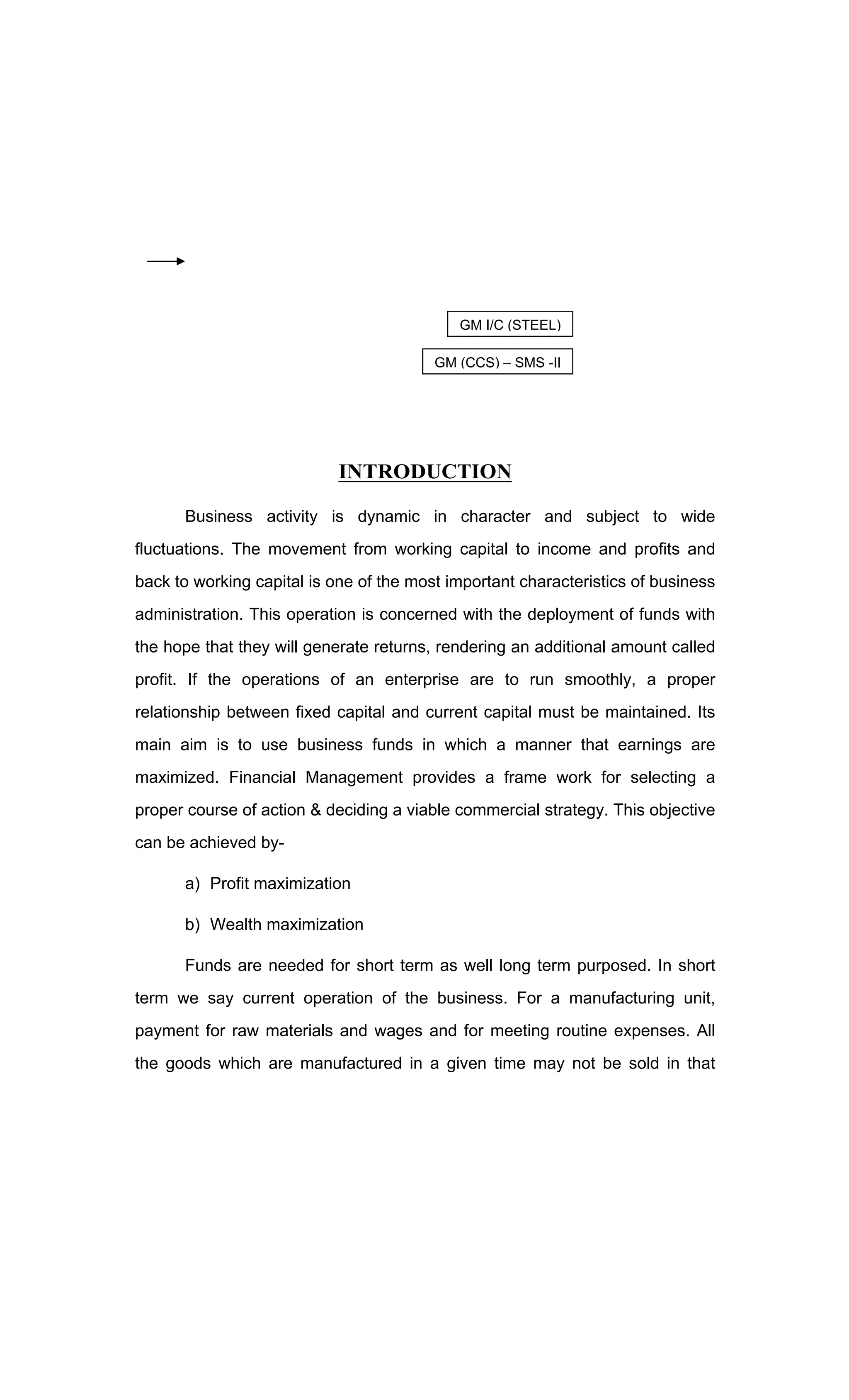 INTRODUCTION
Business activity is dynamic in character and subject to wide
fluctuations. The movement from working capital to income and profits and
back to working capital is one of the most important characteristics of business
administration. This operation is concerned with the deployment of funds with
the hope that they will generate returns, rendering an additional amount called
profit. If the operations of an enterprise are to run smoothly, a proper
relationship between fixed capital and current capital must be maintained. Its
main aim is to use business funds in which a manner that earnings are
maximized. Financial Management provides a frame work for selecting a
proper course of action & deciding a viable commercial strategy. This objective
can be achieved by-
a) Profit maximization
b) Wealth maximization
Funds are needed for short term as well long term purposed. In short
term we say current operation of the business. For a manufacturing unit,
payment for raw materials and wages and for meeting routine expenses. All
the goods which are manufactured in a given time may not be sold in that
GM I/C (STEEL)
GM (CCS) SMS -II
 