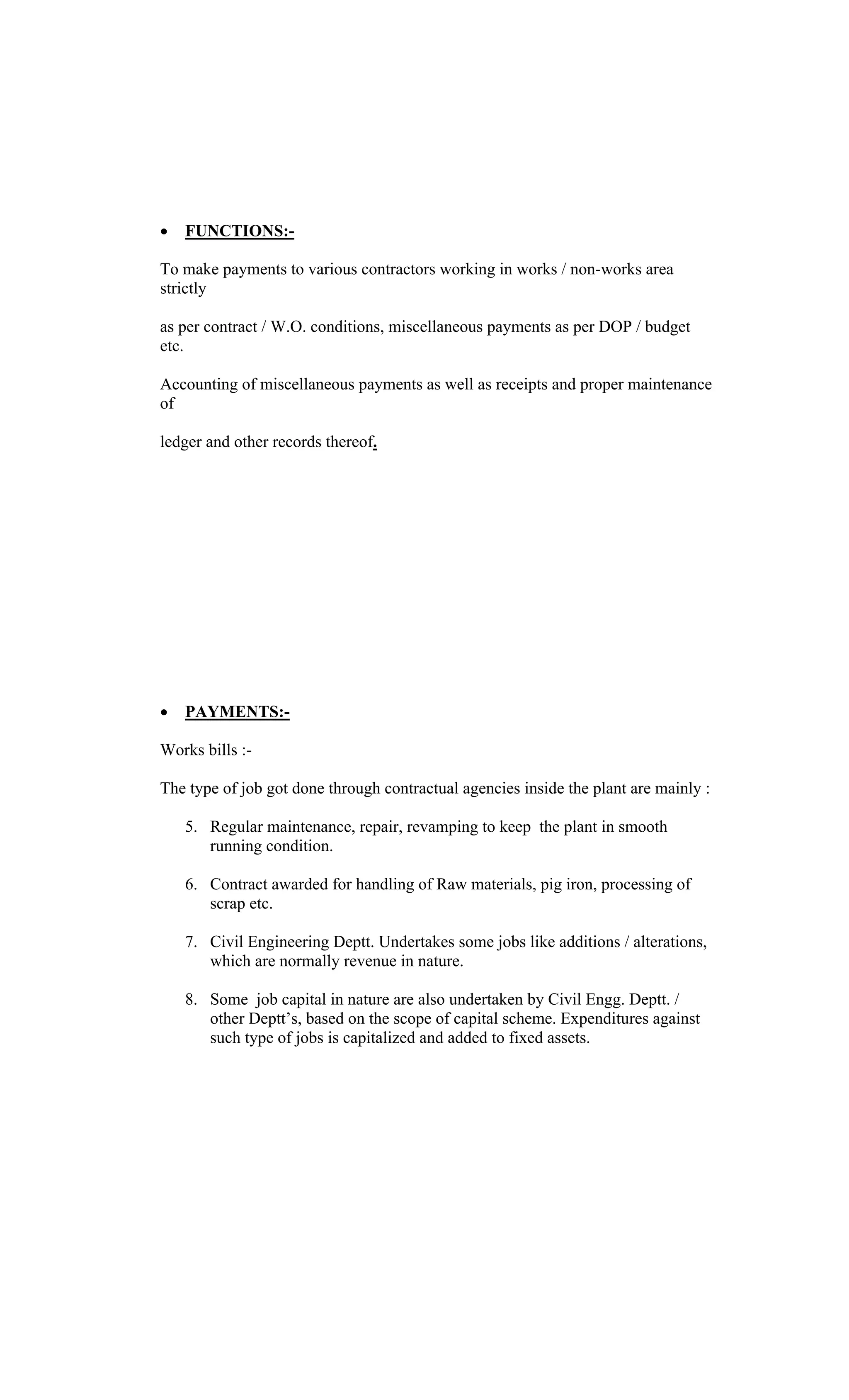FUNCTIONS:-
To make payments to various contractors working in works / non-works area
strictly
as per contract / W.O. conditions, miscellaneous payments as per DOP / budget
etc.
Accounting of miscellaneous payments as well as receipts and proper maintenance
of
ledger and other records thereof.
PAYMENTS:-
Works bills :-
The type of job got done through contractual agencies inside the plant are mainly :
5. Regular maintenance, repair, revamping to keep the plant in smooth
running condition.
6. Contract awarded for handling of Raw materials, pig iron, processing of
scrap etc.
7. Civil Engineering Deptt. Undertakes some jobs like additions / alterations,
which are normally revenue in nature.
8. Some job capital in nature are also undertaken by Civil Engg. Deptt. /
other Deptt s, based on the scope of capital scheme. Expenditures against
such type of jobs is capitalized and added to fixed assets.
 