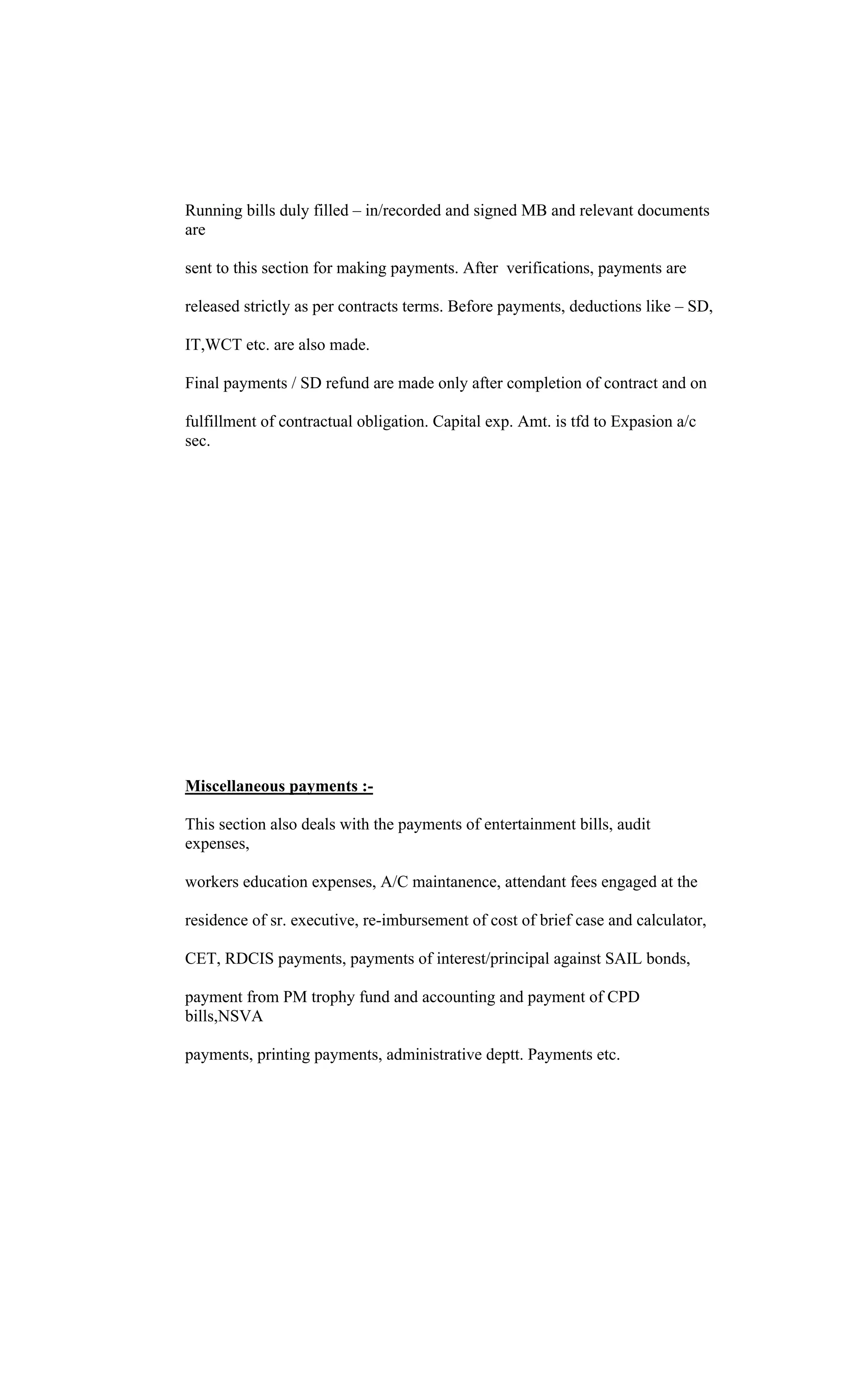 Running bills duly filled in/recorded and signed MB and relevant documents
are
sent to this section for making payments. After verifications, payments are
released strictly as per contracts terms. Before payments, deductions like SD,
IT,WCT etc. are also made.
Final payments / SD refund are made only after completion of contract and on
fulfillment of contractual obligation. Capital exp. Amt. is tfd to Expasion a/c
sec.
Miscellaneous payments :-
This section also deals with the payments of entertainment bills, audit
expenses,
workers education expenses, A/C maintanence, attendant fees engaged at the
residence of sr. executive, re-imbursement of cost of brief case and calculator,
CET, RDCIS payments, payments of interest/principal against SAIL bonds,
payment from PM trophy fund and accounting and payment of CPD
bills,NSVA
payments, printing payments, administrative deptt. Payments etc.
 