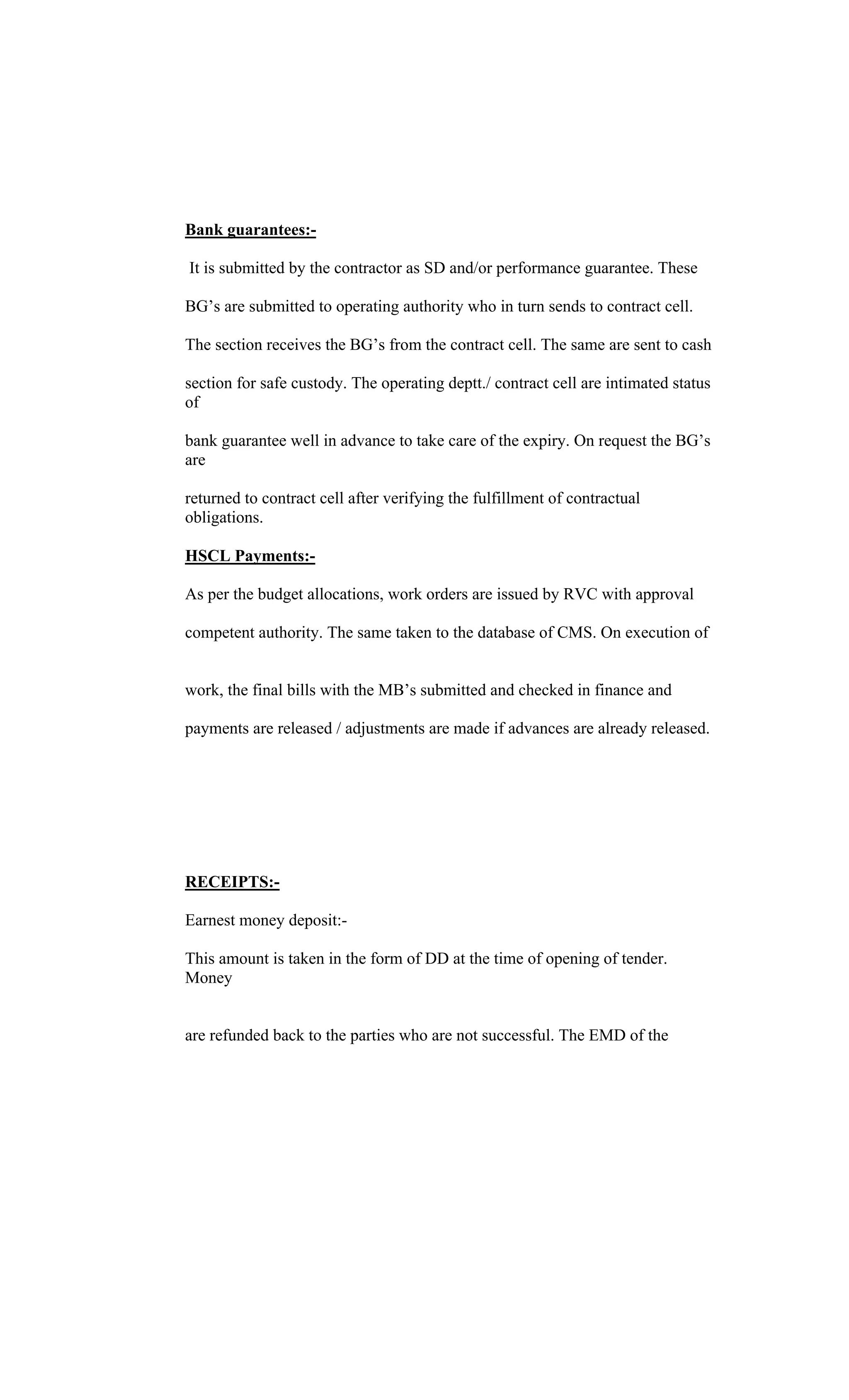 Bank guarantees:-
It is submitted by the contractor as SD and/or performance guarantee. These
BG s are submitted to operating authority who in turn sends to contract cell.
The section receives the BG s from the contract cell. The same are sent to cash
section for safe custody. The operating deptt./ contract cell are intimated status
of
bank guarantee well in advance to take care of the expiry. On request the BG s
are
returned to contract cell after verifying the fulfillment of contractual
obligations.
HSCL Payments:-
As per the budget allocations, work orders are issued by RVC with approval
competent authority. The same taken to the database of CMS. On execution of
work, the final bills with the MB s submitted and checked in finance and
payments are released / adjustments are made if advances are already released.
RECEIPTS:-
Earnest money deposit:-
This amount is taken in the form of DD at the time of opening of tender.
Money
are refunded back to the parties who are not successful. The EMD of the
 