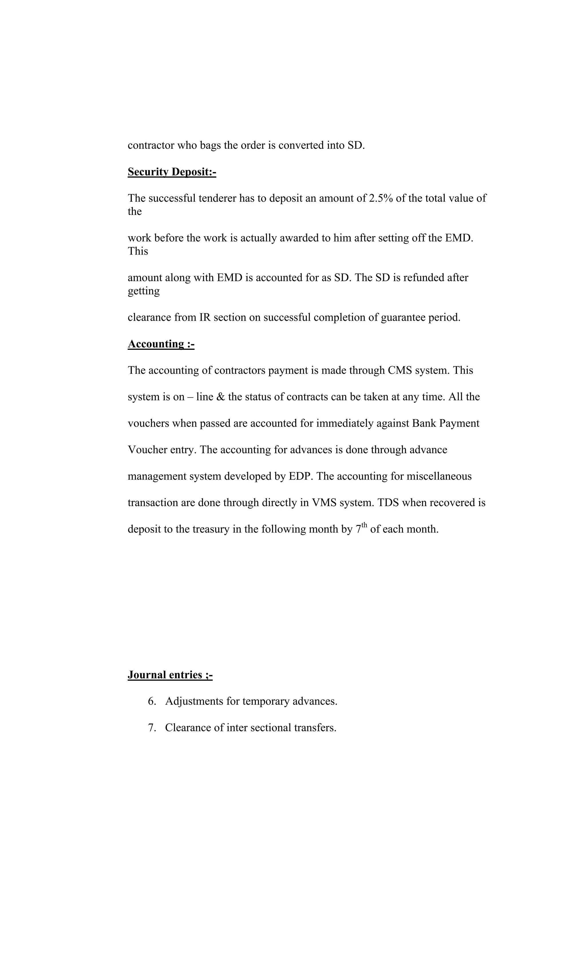 contractor who bags the order is converted into SD.
Security Deposit:-
The successful tenderer has to deposit an amount of 2.5% of the total value of
the
work before the work is actually awarded to him after setting off the EMD.
This
amount along with EMD is accounted for as SD. The SD is refunded after
getting
clearance from IR section on successful completion of guarantee period.
Accounting :-
The accounting of contractors payment is made through CMS system. This
system is on line & the status of contracts can be taken at any time. All the
vouchers when passed are accounted for immediately against Bank Payment
Voucher entry. The accounting for advances is done through advance
management system developed by EDP. The accounting for miscellaneous
transaction are done through directly in VMS system. TDS when recovered is
deposit to the treasury in the following month by 7th
of each month.
Journal entries ;-
6. Adjustments for temporary advances.
7. Clearance of inter sectional transfers.
 