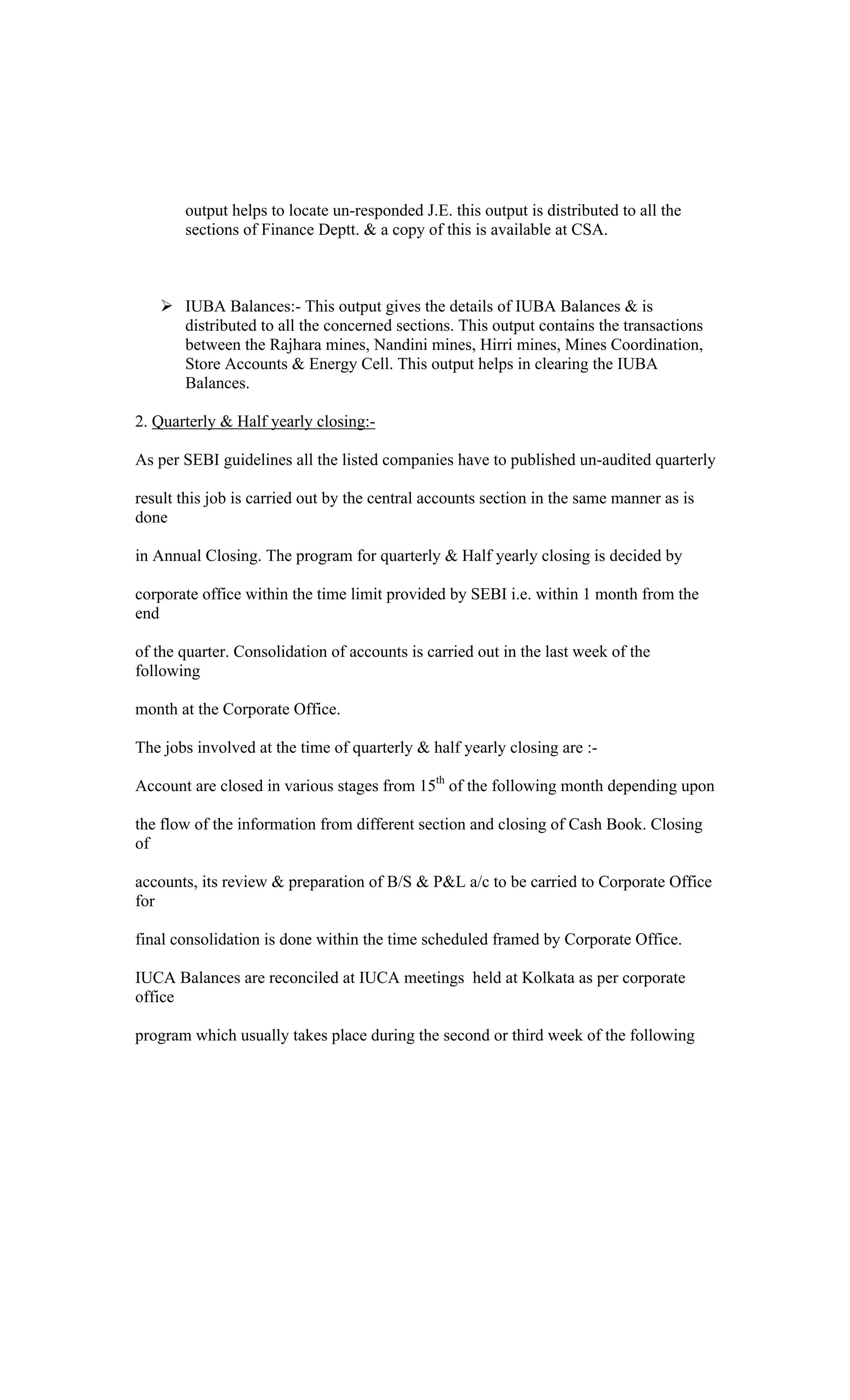output helps to locate un-responded J.E. this output is distributed to all the
sections of Finance Deptt. & a copy of this is available at CSA.
IUBA Balances:- This output gives the details of IUBA Balances & is
distributed to all the concerned sections. This output contains the transactions
between the Rajhara mines, Nandini mines, Hirri mines, Mines Coordination,
Store Accounts & Energy Cell. This output helps in clearing the IUBA
Balances.
2. Quarterly & Half yearly closing:-
As per SEBI guidelines all the listed companies have to published un-audited quarterly
result this job is carried out by the central accounts section in the same manner as is
done
in Annual Closing. The program for quarterly & Half yearly closing is decided by
corporate office within the time limit provided by SEBI i.e. within 1 month from the
end
of the quarter. Consolidation of accounts is carried out in the last week of the
following
month at the Corporate Office.
The jobs involved at the time of quarterly & half yearly closing are :-
Account are closed in various stages from 15th
of the following month depending upon
the flow of the information from different section and closing of Cash Book. Closing
of
accounts, its review & preparation of B/S & P&L a/c to be carried to Corporate Office
for
final consolidation is done within the time scheduled framed by Corporate Office.
IUCA Balances are reconciled at IUCA meetings held at Kolkata as per corporate
office
program which usually takes place during the second or third week of the following
 