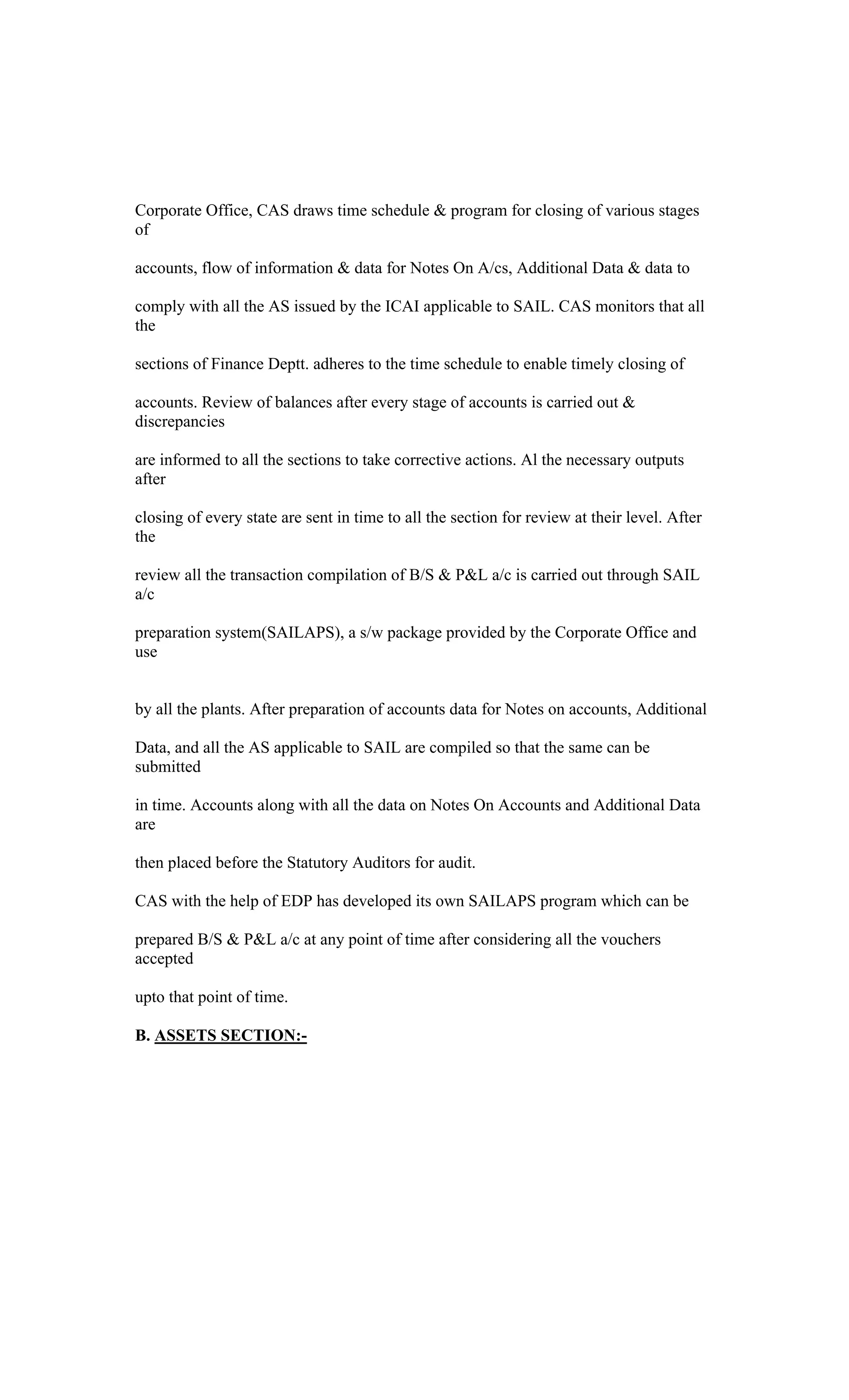 Corporate Office, CAS draws time schedule & program for closing of various stages
of
accounts, flow of information & data for Notes On A/cs, Additional Data & data to
comply with all the AS issued by the ICAI applicable to SAIL. CAS monitors that all
the
sections of Finance Deptt. adheres to the time schedule to enable timely closing of
accounts. Review of balances after every stage of accounts is carried out &
discrepancies
are informed to all the sections to take corrective actions. Al the necessary outputs
after
closing of every state are sent in time to all the section for review at their level. After
the
review all the transaction compilation of B/S & P&L a/c is carried out through SAIL
a/c
preparation system(SAILAPS), a s/w package provided by the Corporate Office and
use
by all the plants. After preparation of accounts data for Notes on accounts, Additional
Data, and all the AS applicable to SAIL are compiled so that the same can be
submitted
in time. Accounts along with all the data on Notes On Accounts and Additional Data
are
then placed before the Statutory Auditors for audit.
CAS with the help of EDP has developed its own SAILAPS program which can be
prepared B/S & P&L a/c at any point of time after considering all the vouchers
accepted
upto that point of time.
B. ASSETS SECTION:-
 