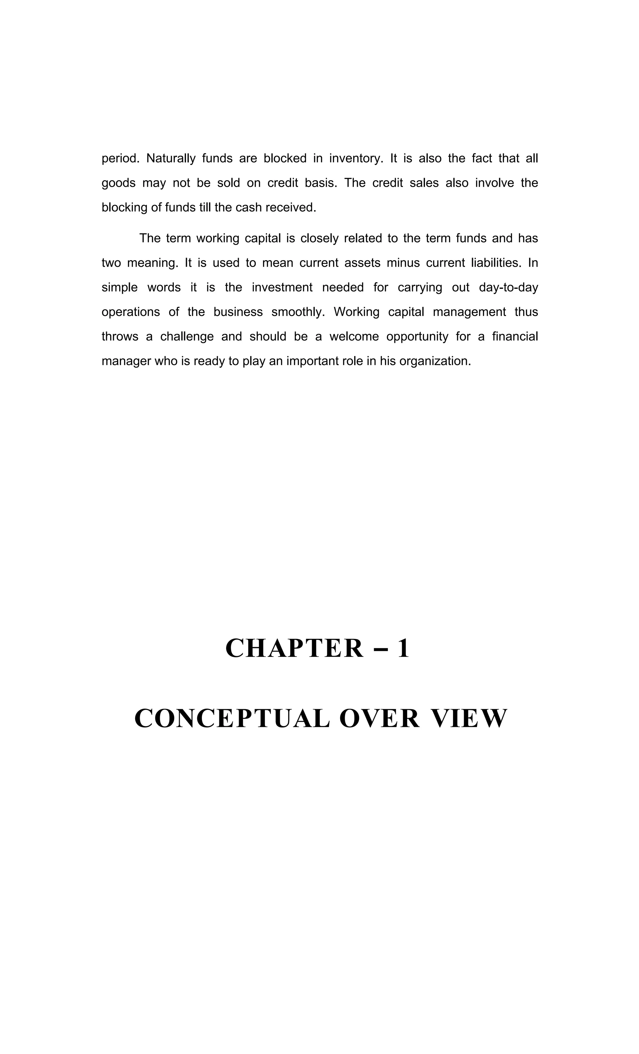 period. Naturally funds are blocked in inventory. It is also the fact that all
goods may not be sold on credit basis. The credit sales also involve the
blocking of funds till the cash received.
The term working capital is closely related to the term funds and has
two meaning. It is used to mean current assets minus current liabilities. In
simple words it is the investment needed for carrying out day-to-day
operations of the business smoothly. Working capital management thus
throws a challenge and should be a welcome opportunity for a financial
manager who is ready to play an important role in his organization.
CHAPTER 1
CONCEPTUAL OVER VIEW
 
