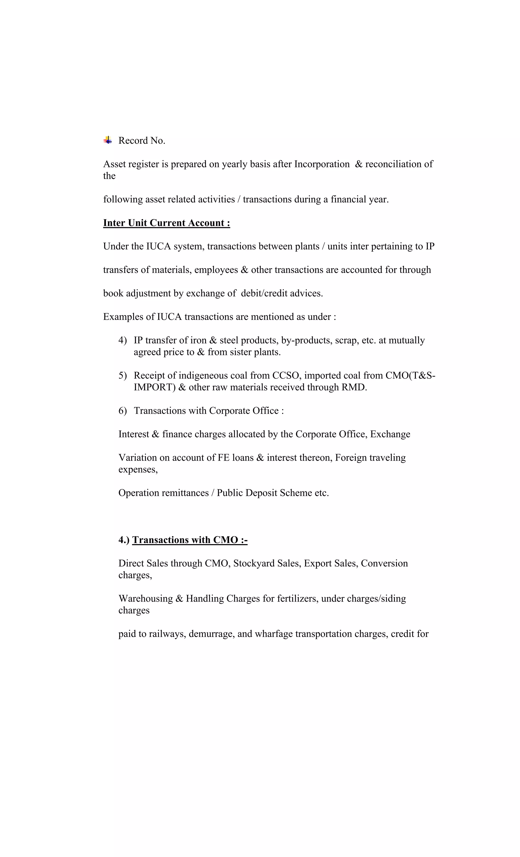 Record No.
Asset register is prepared on yearly basis after Incorporation & reconciliation of
the
following asset related activities / transactions during a financial year.
Inter Unit Current Account :
Under the IUCA system, transactions between plants / units inter pertaining to IP
transfers of materials, employees & other transactions are accounted for through
book adjustment by exchange of debit/credit advices.
Examples of IUCA transactions are mentioned as under :
4) IP transfer of iron & steel products, by-products, scrap, etc. at mutually
agreed price to & from sister plants.
5) Receipt of indigeneous coal from CCSO, imported coal from CMO(T&S-
IMPORT) & other raw materials received through RMD.
6) Transactions with Corporate Office :
Interest & finance charges allocated by the Corporate Office, Exchange
Variation on account of FE loans & interest thereon, Foreign traveling
expenses,
Operation remittances / Public Deposit Scheme etc.
4.) Transactions with CMO :-
Direct Sales through CMO, Stockyard Sales, Export Sales, Conversion
charges,
Warehousing & Handling Charges for fertilizers, under charges/siding
charges
paid to railways, demurrage, and wharfage transportation charges, credit for
 