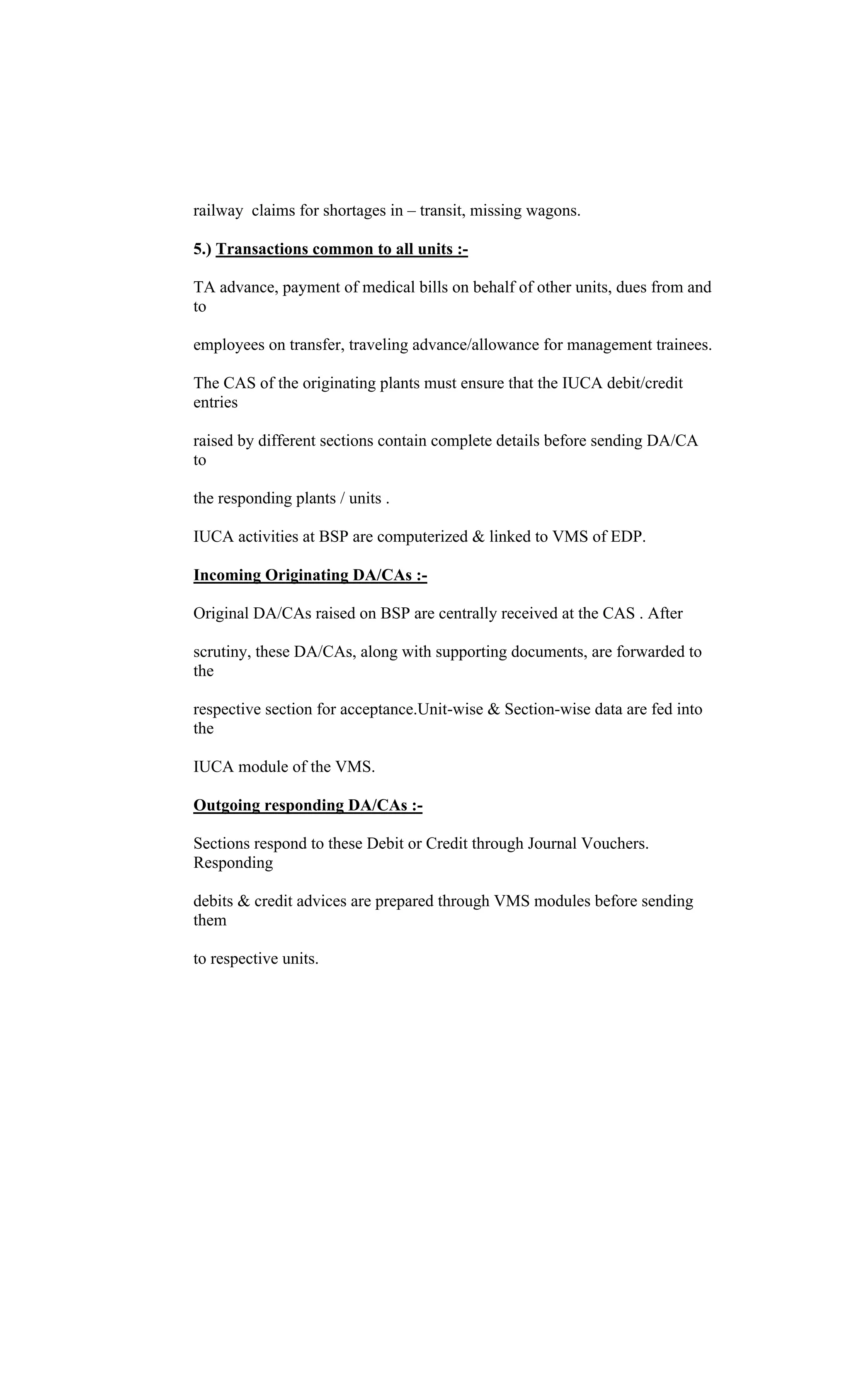 railway claims for shortages in transit, missing wagons.
5.) Transactions common to all units :-
TA advance, payment of medical bills on behalf of other units, dues from and
to
employees on transfer, traveling advance/allowance for management trainees.
The CAS of the originating plants must ensure that the IUCA debit/credit
entries
raised by different sections contain complete details before sending DA/CA
to
the responding plants / units .
IUCA activities at BSP are computerized & linked to VMS of EDP.
Incoming Originating DA/CAs :-
Original DA/CAs raised on BSP are centrally received at the CAS . After
scrutiny, these DA/CAs, along with supporting documents, are forwarded to
the
respective section for acceptance.Unit-wise & Section-wise data are fed into
the
IUCA module of the VMS.
Outgoing responding DA/CAs :-
Sections respond to these Debit or Credit through Journal Vouchers.
Responding
debits & credit advices are prepared through VMS modules before sending
them
to respective units.
 