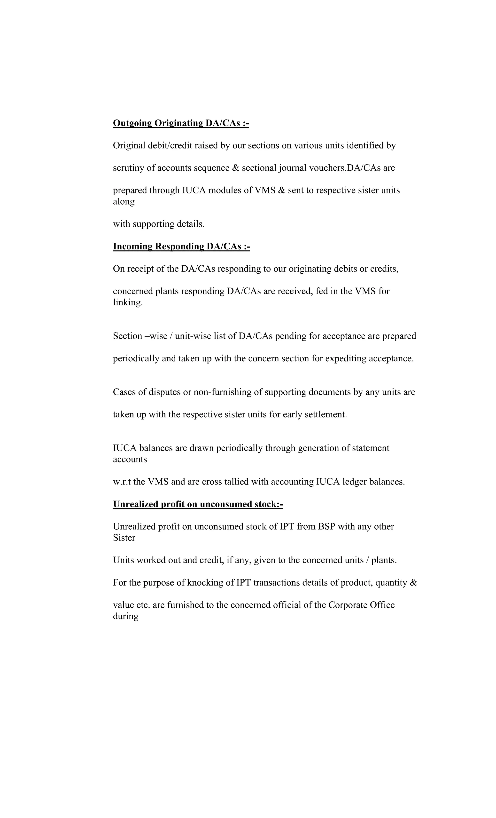 Outgoing Originating DA/CAs :-
Original debit/credit raised by our sections on various units identified by
scrutiny of accounts sequence & sectional journal vouchers.DA/CAs are
prepared through IUCA modules of VMS & sent to respective sister units
along
with supporting details.
Incoming Responding DA/CAs :-
On receipt of the DA/CAs responding to our originating debits or credits,
concerned plants responding DA/CAs are received, fed in the VMS for
linking.
Section wise / unit-wise list of DA/CAs pending for acceptance are prepared
periodically and taken up with the concern section for expediting acceptance.
Cases of disputes or non-furnishing of supporting documents by any units are
taken up with the respective sister units for early settlement.
IUCA balances are drawn periodically through generation of statement
accounts
w.r.t the VMS and are cross tallied with accounting IUCA ledger balances.
Unrealized profit on unconsumed stock:-
Unrealized profit on unconsumed stock of IPT from BSP with any other
Sister
Units worked out and credit, if any, given to the concerned units / plants.
For the purpose of knocking of IPT transactions details of product, quantity &
value etc. are furnished to the concerned official of the Corporate Office
during
 