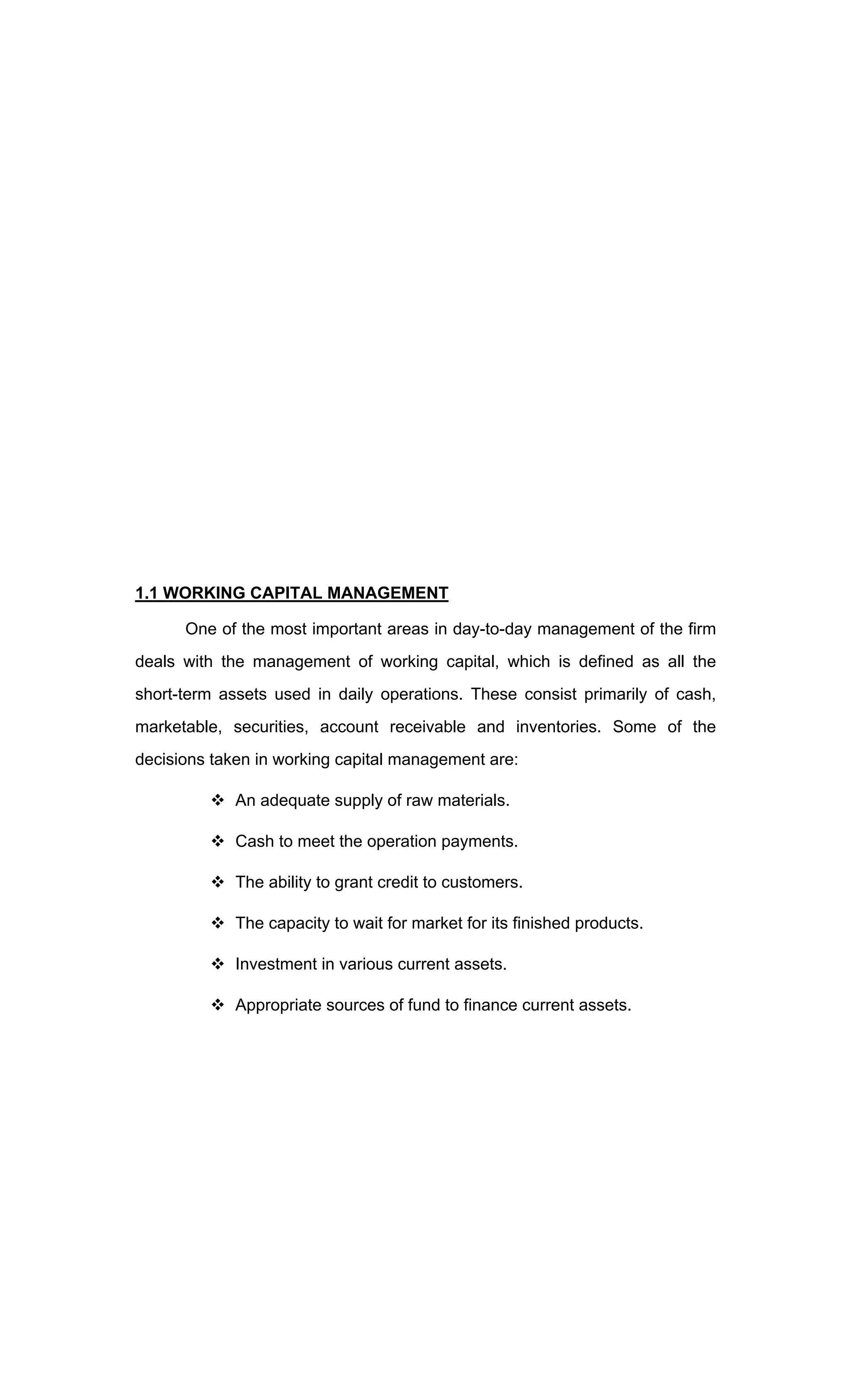 1.1 WORKING CAPITAL MANAGEMENT
One of the most important areas in day-to-day management of the firm
deals with the management of working capital, which is defined as all the
short-term assets used in daily operations. These consist primarily of cash,
marketable, securities, account receivable and inventories. Some of the
decisions taken in working capital management are:
An adequate supply of raw materials.
Cash to meet the operation payments.
The ability to grant credit to customers.
The capacity to wait for market for its finished products.
Investment in various current assets.
Appropriate sources of fund to finance current assets.
 