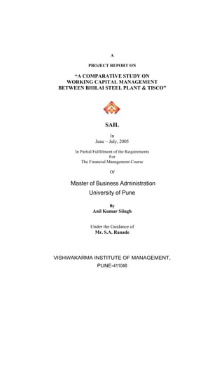 A
PROJECT REPORT ON
A COMPARATIVE STUDY ON
WORKING CAPITAL MANAGEMENT
BETWEEN BHILAI STEEL PLANT & TISCO
SAIL
In
June July, 2005
In Partial Fulfillment of the Requirements
For
The Financial Management Course
Of
Master of Business Administration
University of Pune
By
Anil Kumar Siingh
Under the Guidance of
Mr. S.A. Ranade
VISHWAKARMA INSTITUTE OF MANAGEMENT,
PUNE-411048
 
