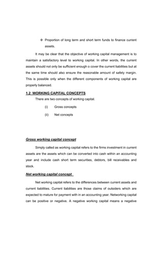 Proportion of long term and short term funds to finance current
assets.
It may be clear that the objective of working capital management is to
maintain a satisfactory level to working capital. In other words, the current
assets should not only be sufficient enough o cover the current liabilities but at
the same time should also ensure the reasonable amount of safety margin.
This is possible only when the different components of working capital are
properly balanced.
1.2 WORKING CAPITAL CONCEPTS
There are two concepts of working capital.
(i) Gross concepts
(ii) Net concepts
Gross working capital concept
Simply called as working capital refers to the firms investment in current
assets are the assets which can be converted into cash within an accounting
year and include cash short term securities, debtors, bill receivables and
stock.
Net working capital concept
Net working capital refers to the differences between current assets and
current liabilities. Current liabilities are those claims of outsiders which are
expected to mature for payment with in an accounting year. Networking capital
can be positive or negative. A negative working capital means a negative
 