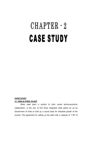CASE STUDY
2.1 BHILAI STEEL PLANT
Bhilai steel plant a symbol of indo- soviet techno-economic
collaboration, is the one of first three integrated steel plants se up by
Government of India to built up a sound base for industrial growth of the
country. The agreement for setting up the plant with a capacity of 1 MT of
 