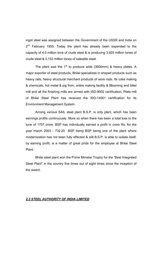 ingot steel was assigned between the Government of the USSR and India on
2nd
February 1955. Today the plant has already been expended to the
capacity of 4.0 million tone of crude steel & is producing 3.925 million tones of
crude steel & 3.153 million tones of saleable steel.
The plant was the 1st
to produce wide (3600mm) & heavy plates. A
major exporter of steel products, Bhilai specializes in shaped products such as
heavy rails, heavy structural merchant products of wore rods. Its coke making
& chemicals, hot metal & pig from, entire making facility & Blooming and billet
mill and all the finishing mills are armed with ISO-9002 certification. Plate mill
of Bhilai Steel Plant has received the ISO-14001 certification for its
Environment Management System.
Among various SAIL steel plant B.S.P, is only plant, which has been
earnings profits continuously. More so when there has been a total loss to the
tune of 1707 crore. BSP has individually earned a profit in crore Rs. for the
year march 2003 - 732.20 BSP being BSP being one of the plant where
modernization has not been fully effected & still B.S.P. is able to isolate itself,
by earning profit, is a matter of great pride for the employee at Bhilai Steel
Plant.
Bhilai steel plant won the Prime Minister Trophy for the Best Integrated
Steel Plant in the country five times out of eight times since the inception of
the award.
2.2 STEEL AUTHORITY OF INDIA LIMITED
 