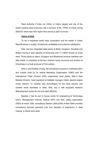 Steel Authority if India Ltd. (SAIL) is India s largest and one of the
world s leading steel producers with a turnover of Rs. 19702.10 crores during
2002-03, which was 24% higher than previous year s turnover.
Vision of SAIL
To be a respected world class corporation and the leader in Indian
Steel Business in quality, Productivity, profitability and customer satisfaction.
SAIL has four integrated steel plants at Bhilai, Durgapur, Rourkela and
Bokaro having a total capacity of producing over 11 million tonnes of crude
steel. Three plants at salem, Durgapur and Bhadravati produce stainless and
alloy steels. A subsidiary at Burnpur produce heavy structural and another at
Chandrapur is a bulk producer of Ferro-alloys.
SAIL s vast Portfolio of long, flat and tabular products is marketed within
and outside India by its central Marketing Organisation (CMO) and the
International Trade Division (ITD) respectively steel plants. SAIL s Raw
Material Division, head quartered at kolkatta manages India s second largest
mines network. To develop new technologies for the steel industry and
achieve world standards in steel, SAIL has a well equipped research
&Development centre for iron and steel (RDCIS).
Besides it has its own in house centre for engineering & Technology
(CET), Management Training Institute (MTI) and SAIL safely organization
(SSO) at ranchi. SAIL consultancy Division (SAILCON) at New Delhi provides
consultancy services garnered over four decades of experience in steel
making, to clients word wide.
 