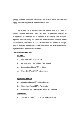 synergy between production capabilities and market needs and ensuring
supply of customized products with shorter lead times.
The product mix is being continuously oriented to specific needs of
different markets segments. SAIL has been progressively investing in
technological up gradation of its facilities to supporting cost reduction,
improving products quality and yields and for environment protection. In the
new millennium, the accent in SAIL is to accelerate the process of change,
adopt to emerging competitive business environment and excel as a business
organization both within and out side India.
2.3 MAJOR UNITS OF SAIL
Steel Plan.
a. Bhilai Steel Palnt (BSP) in C.G.
b. Durgapur Steel Plant (DSP) in West Bengal.
c. Rourkela Steel Plant (RSP) in Orissa.
d. Bokaro Steel Palnt (BSP) in Jharkhand.
Special Steel Plants
a. Alloys Steel Plant (ASP) in West Bengal.
b. Salem Steel Plants (SSP) in Tamilnadu.
c. Vivesvaraya Iron & Steel Plants (VISP) in Karnataka.
Subsidiaries.
a. Indian Iron & Steel Co. Ltd. (IISCO) in West Bengal.
 