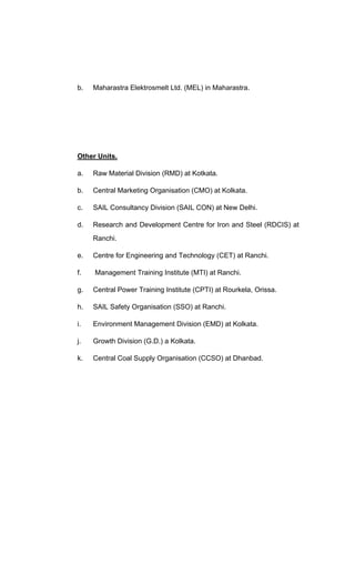 b. Maharastra Elektrosmelt Ltd. (MEL) in Maharastra.
Other Units.
a. Raw Material Division (RMD) at Kotkata.
b. Central Marketing Organisation (CMO) at Kolkata.
c. SAIL Consultancy Division (SAIL CON) at New Delhi.
d. Research and Development Centre for Iron and Steel (RDCIS) at
Ranchi.
e. Centre for Engineering and Technology (CET) at Ranchi.
f. Management Training Institute (MTI) at Ranchi.
g. Central Power Training Institute (CPTI) at Rourkela, Orissa.
h. SAIL Safety Organisation (SSO) at Ranchi.
i. Environment Management Division (EMD) at Kolkata.
j. Growth Division (G.D.) a Kolkata.
k. Central Coal Supply Organisation (CCSO) at Dhanbad.
 