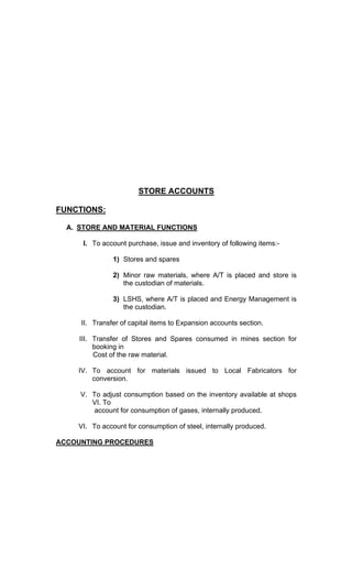 STORE ACCOUNTS
FUNCTIONS:
A. STORE AND MATERIAL FUNCTIONS
I. To account purchase, issue and inventory of following items:-
1) Stores and spares
2) Minor raw materials, where A/T is placed and store is
the custodian of materials.
3) LSHS, where A/T is placed and Energy Management is
the custodian.
II. Transfer of capital items to Expansion accounts section.
III. Transfer of Stores and Spares consumed in mines section for
booking in
Cost of the raw material.
IV. To account for materials issued to Local Fabricators for
conversion.
V. To adjust consumption based on the inventory available at shops
VI. To
account for consumption of gases, internally produced.
VI. To account for consumption of steel, internally produced.
ACCOUNTING PROCEDURES
 