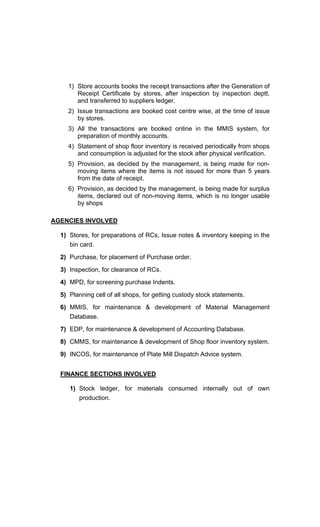 1) Store accounts books the receipt transactions after the Generation of
Receipt Certificate by stores, after inspection by inspection deptt.
and transferred to suppliers ledger.
2) Issue transactions are booked cost centre wise, at the time of issue
by stores.
3) All the transactions are booked online in the MMIS system, for
preparation of monthly accounts.
4) Statement of shop floor inventory is received periodically from shops
and consumption is adjusted for the stock after physical verification.
5) Provision, as decided by the management, is being made for non-
moving items where the items is not issued for more than 5 years
from the date of receipt.
6) Provision, as decided by the management, is being made for surplus
items, declared out of non-moving items, which is no longer usable
by shops
AGENCIES INVOLVED
1) Stores, for preparations of RCs, Issue notes & inventory keeping in the
bin card.
2) Purchase, for placement of Purchase order.
3) Inspection, for clearance of RCs.
4) MPD, for screening purchase Indents.
5) Planning cell of all shops, for getting custody stock statements.
6) MMIS, for maintenance & development of Material Management
Database.
7) EDP, for maintenance & development of Accounting Database.
8) CMMS, for maintenance & development of Shop floor inventory system.
9) INCOS, for maintenance of Plate Mill Dispatch Advice system.
FINANCE SECTIONS INVOLVED
1) Stock ledger, for materials consumed internally out of own
production.
 