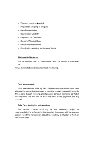 Vouchers checking & control
Preparation & signing of cheques
Bank Reconciliation
Coordination with EDP
Preparation of Cash Book
Control of Physical Cash
Bank Guarantees control
Coordination with other sections and deptts.
Liaison with Bankers:-
This section is required to closely interact with the bankers at times even
on
minute-to-minute basis to ensure smooth functioning.
Fund Management:-
Fund allocation are made by SAIL corporate office on time-to-time basis
whereas the payments are required to be made evenly through out the month.
This is done through rationing, prioritizing and constant monitoring so that all
the obligations are met and at the same time all the payments are duly
honored.
Daily Fund Monitoring and reporting
This involves constant monitoring the fund availability, project the
requirements to the higher authorities based on discussions with the payment
section, report the management about the availability & utilization of funds on
time to time basis.
 