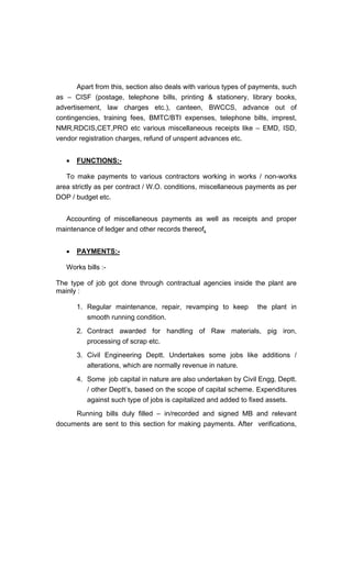 Apart from this, section also deals with various types of payments, such
as CISF (postage, telephone bills, printing & stationery, library books,
advertisement, law charges etc.), canteen, BWCCS, advance out of
contingencies, training fees, BMTC/BTI expenses, telephone bills, imprest,
NMR,RDCIS,CET,PRO etc various miscellaneous receipts like EMD, ISD,
vendor registration charges, refund of unspent advances etc.
FUNCTIONS:-
To make payments to various contractors working in works / non-works
area strictly as per contract / W.O. conditions, miscellaneous payments as per
DOP / budget etc.
Accounting of miscellaneous payments as well as receipts and proper
maintenance of ledger and other records thereof.
PAYMENTS:-
Works bills :-
The type of job got done through contractual agencies inside the plant are
mainly :
1. Regular maintenance, repair, revamping to keep the plant in
smooth running condition.
2. Contract awarded for handling of Raw materials, pig iron,
processing of scrap etc.
3. Civil Engineering Deptt. Undertakes some jobs like additions /
alterations, which are normally revenue in nature.
4. Some job capital in nature are also undertaken by Civil Engg. Deptt.
/ other Deptt s, based on the scope of capital scheme. Expenditures
against such type of jobs is capitalized and added to fixed assets.
Running bills duly filled in/recorded and signed MB and relevant
documents are sent to this section for making payments. After verifications,
 
