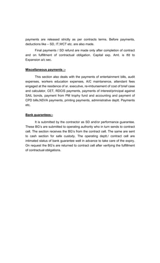payments are released strictly as per contracts terms. Before payments,
deductions like SD, IT,WCT etc. are also made.
Final payments / SD refund are made only after completion of contract
and on fulfillment of contractual obligation. Capital exp. Amt. is tfd to
Expansion a/c sec.
Miscellaneous payments :-
This section also deals with the payments of entertainment bills, audit
expenses, workers education expenses, A/C maintanence, attendant fees
engaged at the residence of sr. executive, re-imbursement of cost of brief case
and calculator, CET, RDCIS payments, payments of interest/principal against
SAIL bonds, payment from PM trophy fund and accounting and payment of
CPD bills,NSVA payments, printing payments, administrative deptt. Payments
etc.
Bank guarantees:-
It is submitted by the contractor as SD and/or performance guarantee.
These BG s are submitted to operating authority who in turn sends to contract
cell. The section receives the BG s from the contract cell. The same are sent
to cash section for safe custody. The operating deptt./ contract cell are
intimated status of bank guarantee well in advance to take care of the expiry.
On request the BG s are returned to contract cell after verifying the fulfillment
of contractual obligations.
 
