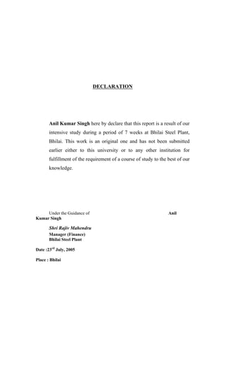 DECLARATION
Anil Kumar Singh here by declare that this report is a result of our
intensive study during a period of 7 weeks at Bhilai Steel Plant,
Bhilai. This work is an original one and has not been submitted
earlier either to this university or to any other institution for
fulfillment of the requirement of a course of study to the best of our
knowledge.
Under the Guidance of Anil
Kumar Singh
Shri Rajiv Mahendru
Manager (Finance)
Bhilai Steel Plant
Date :23rd
July, 2005
Place : Bhilai
 