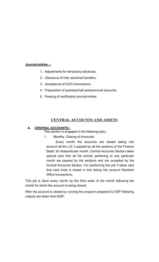 Journal entries ;-
1. Adjustments for temporary advances.
2. Clearance of inter sectional transfers.
3. Acceptance of IUCA transactions.
4. Preparation of quarterly/half yearly/annual accounts.
5. Passing of rectification journal entries
CENTRAL ACCOUNTS AND ASSETS
A. CENTRAL ACCOUNTS:-
This section is engaged in the following jobs:-
1. Monthly Closing of Accounts:
Every month the accounts are closed taking into
account all the J.E. s passed by all the sections of the Finance
Deptt. for thatparticular month. Central Accounts Section takes
special care that all the entries pertaining to any particular
month are passed by the sections and are accepted by the
Central Accounts Section. For performing this job it takes care
that cash book is closed in tme taking into account Resident
Office transactions.
This job is done every month by the third week of the month following the
month for which the account is being closed.
After the account is closed by running the program prepared by EDP following
outputs are taken from EDP:
 