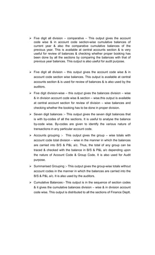 Five digit all division comparative This output gives the account
code wise & in account code section-wise cumulative balances of
current year & also the comparative cumulative balances of the
previous year. This is available at central accounts section & is very
useful for review of balances & checking whether proper booking has
been done by all the sections by comparing the balances with that of
previous year balances. This output is also useful for audit purpose.
Five digit all division this output gives the account code wise & in
account code section wise balances. This output is available at central
accounts section & is used for review of balances & is also used by the
auditors.
Five digit division-wise this output gives the balances division wise
& in division account code wise & section wise.this output is available
at central account section for review of division wise balances and
checking whether the booking has to be done in proper division.
Seven digit balances :- This output gives the seven digit balances that
is with by-codes of all the sections. It is useful to analyse the balance
by-code wise. By-codes are given to identify the various nature of
transactions in any particular account code.
Accounts grouping :- This output gives the group wise totals with
account code total division wise in the manner in which the balances
are carried into B/S & P&L a/c. Thus, the total of any group can be
traced & checked with the balance in B/S & P&L a/c depending upon
the nature of Account Code & Group Code. It is also used for Audit
purpose.
Summarised Grouping :- This output gives the group-wise totals without
account codes in the manner in which the balances are carried into the
B/S & P&L a/c. It is also used by the auditors.
Cumulative Balances:- This output is in the sequence of section codes
& it gives the cumulative balances division wise & in division account
code wise. This output is distributed to all the sections of Finance Deptt.
 