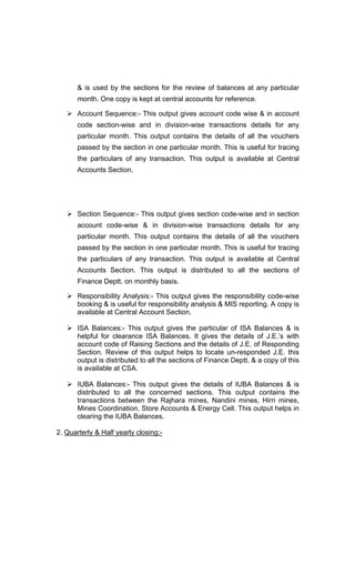 & is used by the sections for the review of balances at any particular
month. One copy is kept at central accounts for reference.
Account Sequence:- This output gives account code wise & in account
code section-wise and in division-wise transactions details for any
particular month. This output contains the details of all the vouchers
passed by the section in one particular month. This is useful for tracing
the particulars of any transaction. This output is available at Central
Accounts Section.
Section Sequence:- This output gives section code-wise and in section
account code-wise & in division-wise transactions details for any
particular month. This output contains the details of all the vouchers
passed by the section in one particular month. This is useful for tracing
the particulars of any transaction. This output is available at Central
Accounts Section. This output is distributed to all the sections of
Finance Deptt. on monthly basis.
Responsibility Analysis:- This output gives the responsibility code-wise
booking & is useful for responsibility analysis & MIS reporting. A copy is
available at Central Account Section.
ISA Balances:- This output gives the particular of ISA Balances & is
helpful for clearance ISA Balances. It gives the details of J.E. s with
account code of Raising Sections and the details of J.E. of Responding
Section. Review of this output helps to locate un-responded J.E. this
output is distributed to all the sections of Finance Deptt. & a copy of this
is available at CSA.
IUBA Balances:- This output gives the details of IUBA Balances & is
distributed to all the concerned sections. This output contains the
transactions between the Rajhara mines, Nandini mines, Hirri mines,
Mines Coordination, Store Accounts & Energy Cell. This output helps in
clearing the IUBA Balances.
2. Quarterly & Half yearly closing:-
 